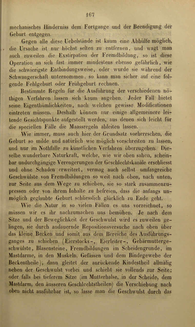 mechanisches Hinderniss dem Fortgange und der Beendigung der Geburt entgegen. Gegen alle diese Uebelstände ist kaum eine Abhülfe möglich, die Ursache ist nur höchst selten zu entfernen, und wagt man auch zuweilen die Exstirpation der Fremdbildung, so ist diese Operation an sich fast immer mindestens ebenso gefährlich, wie die schwierigste Entbindungsweise, oder wurde sie während der Schwangerschaft unternommen, so kann man sicher auf eine fol- gende Fehlgeburt oder Frühgeburt rechnen. Bestimmte Regeln für die Ausführung der verschiedenen nö- thigen Verfahren lassen sich kaum angeben. Jeder Fall bietet seine Eigenthümlichkeiten, nach welchen gewisse Modificationen eintreten müssen. Deshalb können nur einige allgemeinere lei- tende Gesichtspunkte aufgestellt werden, aus denen sich leicht für die speciellen Fälle die Maassregeln ableiten lassen. Wie immer, muss auch hier der Grundsatz vorherrschen, die Geburt so milde und natürlich wie möglich vorschreiten zu lassen, und nur im Nothfalle zu künstlichen Verfahren überzugehen. Die- selbe wunderbare Naturkraft, welche, wie wir oben sahen, schein- bar undurchgängige Verengerungen der Geschlechtskanäle erschliesst und ohne Schaden erweitert, vermag auch selbst umfangreiche Geschwülste von Fremdbildungen so weit nach oben, nach unten, zur Seite aus dem Wege zu schieben, sie so stark zusammenzu- pressen oder von ihrem Inhalte zu befreien, dass die anfangs un- möglich geglaubte Geburt schliesslich glücklich zu Ende geht. Wie die Natur in so vielen Fällen es uns vorzeichnet, so müssen wir es ihr nachzumachen uns bemühen. Je nach dem Sitze und der Beweglichkeit der Geschwulst wird es zuweilen ge- lingen, sie durch andauernde Repositionsversuche nach oben über das kleine Becken und somit aus dem Bereiche des Ausführungs- ganges zu schieben (Eierstocks-, Eierleiter-, Gebärmutterge- schwülste, Blasensteine, Fremdbildungen im Scheidengrunde, im Mastdarme, in den Muskeln, Gefässen und dem Bindegewebe der Beckentheile), dann gleitet der anrückende Kindestheil allmälig neben der Geschwulst vorbei und schiebt sie vollends zur Seite; oder falls bei tieferem Sitze (im Mutterhalse, in der Scheide, dem Mastdarm, den äusseren Geschlechtsteilen) die Verschiebung nach oben nicht ausführbar ist, so lasse man die Geschwulst durch das