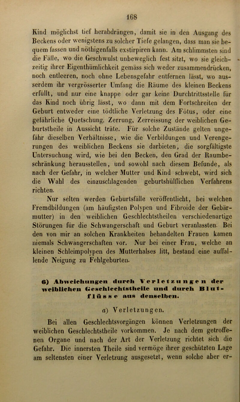 Kind möglichst tief herabdrängen, damit sie in den Ausgang des Beckens oder wenigstens zu solcher Tiefe gelangen, dass man sie be- quem fassen und nöthigenfalls exstirpiren kann. Am schlimmsten sind die Fälle, wo die Geschwulst unbeweglich fest sitzt, wo sie gleich- zeitig ihrer EigenthümJichkeit gemäss sich weder zusammendrücken, noch entleeren, noch ohne Lebensgefahr entfernen lässt, wo aus- serdem ihr vergrösserter Umfang die Räume des kleinen Beckens erfüllt, und nur eine knappe oder gar keine Durchtrittsstelle für das Kind noch übrig lässt, wo dann mit dem Fortschreiten der Geburt entweder eine tödtliche Verletzung des Fötus, oder eine gefährliche Quetschung, Zerrung, Zerreissung der weiblichen Ge- burtstheile in Aussicht träte. Für solche Zustände gelten unge- fähr dieselben Verhältnisse, wie die Verbildungen und Verenge- rungen des weiblichen Beckens sie darbieten, die sorgfältigste Untersuchung wird, wie bei den Becken, den Grad der Raumbe- schränkung herausstellen, und sowohl nach diesem Befunde, als nach der Gefahr, in welcher Mutter und Kind schwebt, wird sich die Wahl des einzuschlagenden geburtshülflichen Verfahrens richten. Nur selten werden Geburtsfälle veröffentlicht, bei welchen Fremdbildungen (am häufigsten Polypen und Fibroide der Gebär- mutter) in den weiblichen Geschlechtstheilen verschiedenartige Störungen für die Schwangerschaft und Geburt veranlassten. Bei den von mir an solchen Krankheiten behandelten Frauen kamen niemals Schwangerschaften vor. Nur bei einer Frau, welche an kleinen Schleimpolypen des Mutterhalses litt, bestand eine auffal- lende Neigung zu Fehlgeburten. B) Abweichungen durch Verletz 1111 ge n der weiblichen <2eschlechtstheile und durch Blut- fliisse aus denselben. ä) Verletzungen. Bei allen Geschlechtsvorgängen können Verletzungen der weiblichen Geschlechtstheile Vorkommen. Je nach dem getroffe- nen Organe und nach der Art der Verletzung richtet sich die Gefahr. Die innersten Theile sind vermöge ihrer geschützten Lage am seltensten einer Verletzung ausgesetzt, wenn solche aber er-