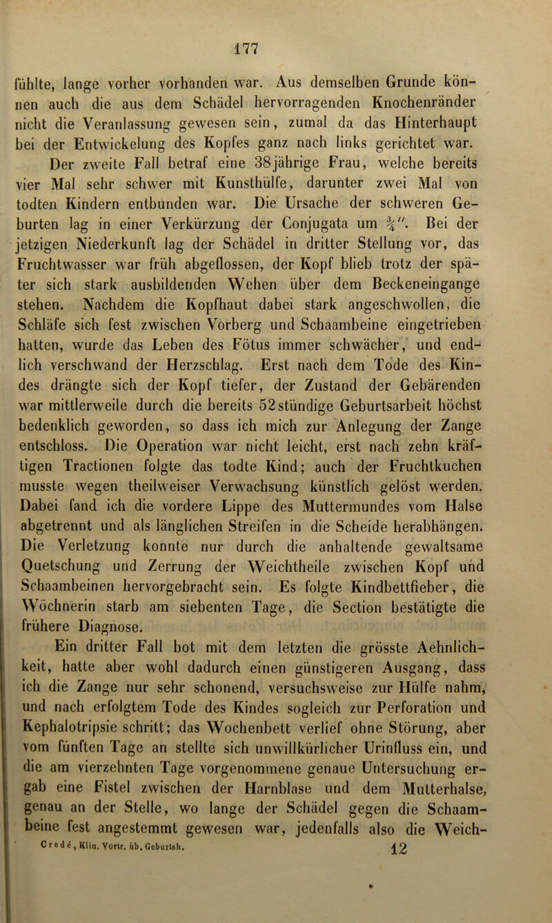 fühlte, lange vorher vorhanden war. Aus demselben Grunde kön- nen auch die aus dem Schädel hervorragenden Knochenränder nicht die Veranlassung gewesen sein, zumal da das Hinterhaupt bei der Entwickelung des Kopfes ganz nach links gerichtet war. Der zweite Fall betraf eine 38jährige Frau, welche bereits vier Mal sehr schwer mit Kunsthülfe, darunter zwei Mal von todten Kindern entbunden war. Die Ursache der schweren Ge- burten lag in einer Verkürzung der Conjugata um Bei der jetzigen Niederkunft lag der Schädel in dritter Stellung vor, das Fruchtwasser war früh abgeflossen, der Kopf blieb trotz der spä- ter sich stark ausbildenden Wehen über dem Beckeneingange stehen. Nachdem die Kopfhaut dabei stark angeschwollen, die Schläfe sich fest zwischen Vorberg und Schaambeine eingetrieben hatten, wurde das Leben des Fötus immer schwächer, und end- lich verschwand der Herzschlag. Erst nach dem Tode des Kin- des drängte sich der Kopf tiefer, der Zustand der Gebärenden war mittlerweile durch die bereits 52stündige Geburtsarbeit höchst bedenklich geworden, so dass ich mich zur Anlegung der Zange entschloss. Die Operation war nicht leicht, erst nach zehn kräf- tigen Tractionen folgte das todte Kind; auch der Fruchtkuchen musste wegen theilweiser Verwachsung künstlich gelöst werden. Dabei fand ich die vordere Lippe des Muttermundes vom Halse abgetrennt und als länglichen Streifen in die Scheide herabhängen. Die Verletzung konnte nur durch die anhaltende gewaltsame Quetschung und Zerrung der Weichtheile zwischen Kopf und Schaambeinen hervorgebracht sein. Es folgte Kindbettfieber, die Wöchnerin starb am siebenten Tage, die Section bestätigte die frühere Diagnose. Ein dritter Fall bot mit dem letzten die grösste Aehnlich- keit, hatte aber wohl dadurch einen günstigeren Ausgang, dass ich die Zange nur sehr schonend, versuchsweise zur Hülfe nahm, und nach erfolgtem Tode des Kindes sogleich zur Perforation und Kephalotripsie schritt; das Wochenbett verlief ohne Störung, aber vom fünften Tage an stellte sich unwillkürlicher Urinlluss ein, und die am vierzehnten Tage vorgenommene genaue Untersuchung er- gab eine Fistel zwischen der Harnblase und dem Mutterhalse, genau an der Stelle, wo lange der Schädel gegen die Schaam- beine fest angestemmt gewesen war, jedenfalls also die Weich- Crode, Klin. Yorlr. üb, Geburtsh. i?.