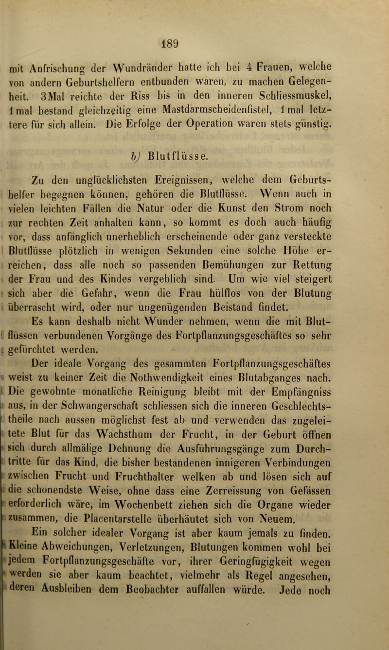 mit Anfrischung der Wundränder hatte ich bei 4 Frauen, welche von andern Geburtshelfern entbunden waren, zu machen Gelegen- heit. 3Mal reichte der Riss bis in den inneren Schliessmuskel, 1 mal bestand gleichzeitig eine Mastdarmscheidenfistel, 1 mal letz- tere für sich allein. Die Erfolge der Operation waren stets günstig. bj Blutflüsse. Zu den unglücklichsten Ereignissen, welche dem Geburts- helfer begegnen können, gehören die Blutflüsse. Wenn auch in vielen leichten Fällen die Natur oder die Kunst den Strom noch zur rechten Zeit anhalten kann, so kommt es doch auch häufig vor, dass anfänglich unerheblich erscheinende oder ganz versteckte Blutflüsse plötzlich in wenigen Sekunden eine solche Höhe er- reichen, dass alle noch so passenden Bemühungen zur Rettung der Frau und des Kindes vergeblich sind. Um wie viel steigert sich aber die Gefahr, wenn die Frau hülflos von der Blutung überrascht wird, oder nur ungenügenden Beistand findet. Es kann deshalb nicht Wunder nehmen, wenn die mit Blut- flüssen verbundenen Vorgänge des Fortpflanzungsgeschäftes so sehr . gefürchtet werden. Der ideale Vorgang des gesammten Fortpflanzungsgeschäftes weist zu keiner Zeit die Nothwendigkeit eines Blutabganges nach. 1 Die gewohnte monatliche Reinigung bleibt mit der Empfängniss aus, in der Schwangerschaft schlossen sich die inneren Geschlechts- theile nach aussen möglichst fest ab und verwenden das zugelei- tete Blut für das Wachsthum der Frucht, in der Geburt öffnen ' sich durch allmälige Dehnung die Ausführungsgänge zum Durch- tritte für das Kind, die bisher bestandenen innigeren Verbindungen zwischen Frucht und Fruchthaller welken ab und lösen sich auf die schonendste Weise, ohne dass eine Zerreissung von Gefässen erforderlich wäre, im Wochenbett ziehen sich die Organe wieder zusammen, die Placentarstelle überhäutet sich von Neuem. Ein solcher idealer Vorgang ist aber kaum jemals zu finden. ' Kleine Abweichungen, Verletzungen, Blutungen kommen wohl bei jedem Fortpflanzungsgeschäfte vor, ihrer Geringfügigkeit wegen »werden sie aber kaum beachtet, vielmehr als Regel angesehen, deren Ausbleiben dem Beobachter auffallen würde. Jede noch