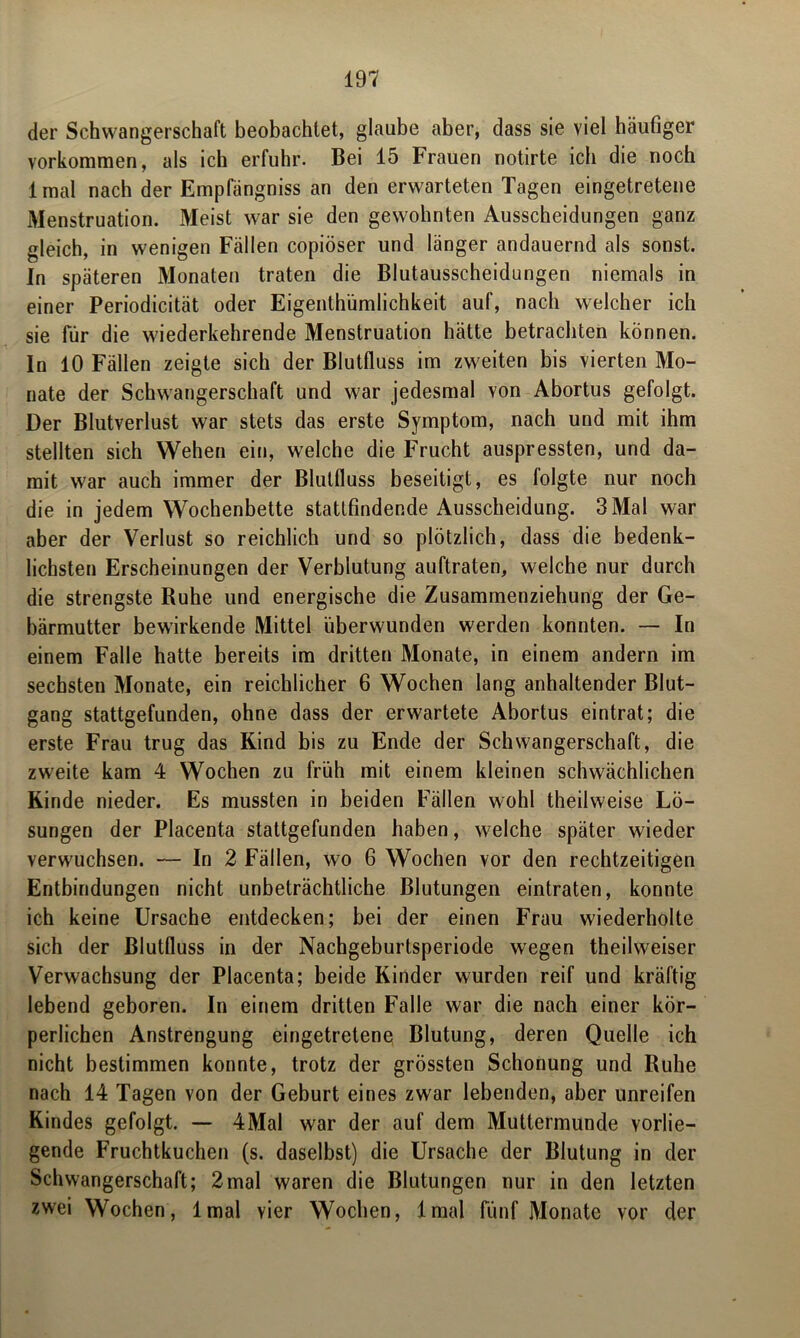 der Schwangerschaft beobachtet, glaube aber, dass sie viel häufiger Vorkommen, als ich erfuhr. Bei 15 Frauen notirte ich die noch 1 mal nach der Empfängniss an den erwarteten Tagen eingetretene Menstruation. Meist war sie den gewohnten Ausscheidungen ganz gleich, in wenigen Fällen copiöser und länger andauernd als sonst. In späteren Monaten traten die Blutausscheidungen niemals in einer Periodicität oder Eigentümlichkeit auf, nach welcher ich sie für die wiederkehrende Menstruation hätte betrachten können. In 10 Fällen zeigte sich der Blutfluss im zweiten bis vierten Mo- nate der Schwangerschaft und w7ar jedesmal von Abortus gefolgt. Der Blutverlust war stets das erste Symptom, nach und mit ihm stellten sich Wehen ein, welche die Frucht auspressten, und da- mit w7ar auch immer der Blulfluss beseitigt, es folgte nur noch die in jedem Wochenbette statlfindende Ausscheidung. 3 Mal war aber der Verlust so reichlich und so plötzlich, dass die bedenk- lichsten Erscheinungen der Verblutung auftraten, welche nur durch die strengste Ruhe und energische die Zusammenziehung der Ge- bärmutter bewirkende Mittel überwunden werden konnten. — In einem Falle hatte bereits im dritten Monate, in einem andern im sechsten Monate, ein reichlicher 6 Wochen lang anhaltender Blut- gang stattgefunden, ohne dass der erwartete Abortus eintrat; die erste Frau trug das Rind bis zu Ende der Schwangerschaft, die zweite kam 4 Wochen zu früh mit einem kleinen schwächlichen Rinde nieder. Es mussten in beiden Fällen wohl theilweise Lö- sungen der Placenta stattgefunden haben, welche später wieder verwachsen. — In 2 Fällen, wo 6 Wochen vor den rechtzeitigen Entbindungen nicht unbeträchtliche Blutungen eintraten, konnte ich keine Ursache entdecken; bei der einen Frau wiederholte sich der Blutfluss in der Nachgeburtsperiode wegen theilweiser Verwachsung der Placenta; beide Rinder wurden reif und kräftig lebend geboren. In einem dritten Falle war die nach einer kör- perlichen Anstrengung eingetretene Blutung, deren Quelle ich nicht bestimmen konnte, trotz der grössten Schonung und Ruhe nach 14 Tagen von der Geburt eines zwar lebenden, aber unreifen Rindes gefolgt. — 4Mal war der auf dem Muttermunde vorlie- gende Fruchtkuchen (s. daselbst) die Ursache der Blutung in der Schwangerschaft; 2mal waren die Blutungen nur in den letzten zwei Wochen, lmal vier Wochen, lmal fünf Monate vor der