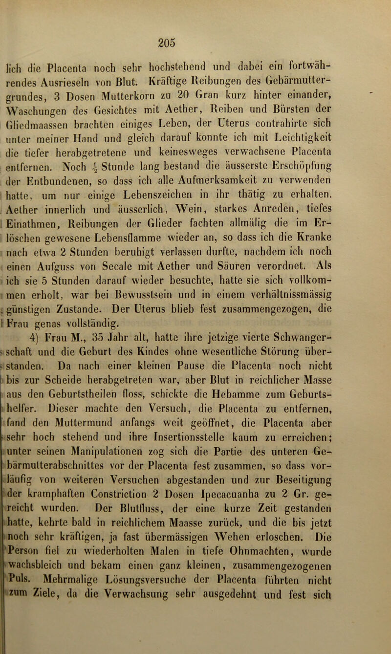 lieh die Placenta noch sehr hochstehend und dabei ein fortwäh- rendes Ausrieseln von Blut. Kräftige Reibungen des Gebärmutter- grundes, 3 Dosen Mutterkorn zu 20 Gran kurz hinter einander, Waschungen des Gesichtes mit Aether, Reiben und Bürsten der Gliedmaassen brachten einiges Leben, der Uterus contrahirte sich unter meiner Hand und gleich darauf konnte ich mit Leichtigkeit die tiefer herabgetretene und keinesweges verwachsene Placenta entfernen. Noch \ Stunde lang bestand die äusserste Erschöpfung der Entbundenen, so dass ich alle Aufmerksamkeit zu verwenden hatte, um nur einige Lebenszeichen in ihr thätig zu erhalten. Aether innerlich und äusserlich, Wein, starkes Anreden, tiefes Einathmen, Reibungen der Glieder fachten allmälig die im Er- löschen gewesene Lebensflamme wieder an, so dass ich die Kranke nach etwa 2 Stunden beruhigt verlassen durfte, nachdem ich noch einen Aufguss von Secale mit Aether und Säuren verordnet. Als ich sie 5 Stunden darauf wieder besuchte, hatte sie sich vollkom- men erholt, war bei Bewusstsein und in einem verhältnissmässig : günstigen Zustande. Der Uterus blieb fest zusammengezogen, die 1 Frau genas vollständig. 4) Frau M., 35 Jahr alt, hatte ihre jetzige vierte Schwanger- - schaft und die Geburt des Kindes ohne wesentliche Störung über- k standen. Da nach einer kleinen Pause die Placenta noch nicht bis zur Scheide herabgetreten war, aber Blut in reichlicher Masse aus den Geburtstheilen (loss, schickte die Hebamme zum Geburts- helfer. Dieser machte den Versuch, die Placenta zu entfernen, fand den Muttermund anfangs weit geöffnet, die Placenta aber sehr hoch stehend und ihre Insertionsstelle kaum zu erreichen; unter seinen Manipulationen zog sich die Partie des unteren Ge- bärmulterabschnittes vor der Placenta fest zusammen, so dass vor- läufig von weiteren Versuchen abgestanden und zur Beseitigung der kramphaften Constriction 2 Dosen Ipecacuanha zu 2 Gr. ge- reicht wurden. Der Blutlluss, der eine kurze Zeit gestanden hatte, kehrte bald in reichlichem Maasse zurück, und die bis jetzt noch sehr kräftigen, ja fast übermässigen Wehen erloschen. Die Person fiel zu wiederholten Malen in tiefe Ohnmächten, wurde wachsbleich und bekam einen ganz kleinen, zusammengezogenen Puls. Mehrmalige Lösungsversuche der Placenta führten nicht zum Ziele, da die Verwachsung sehr ausgedehnt und fest sich