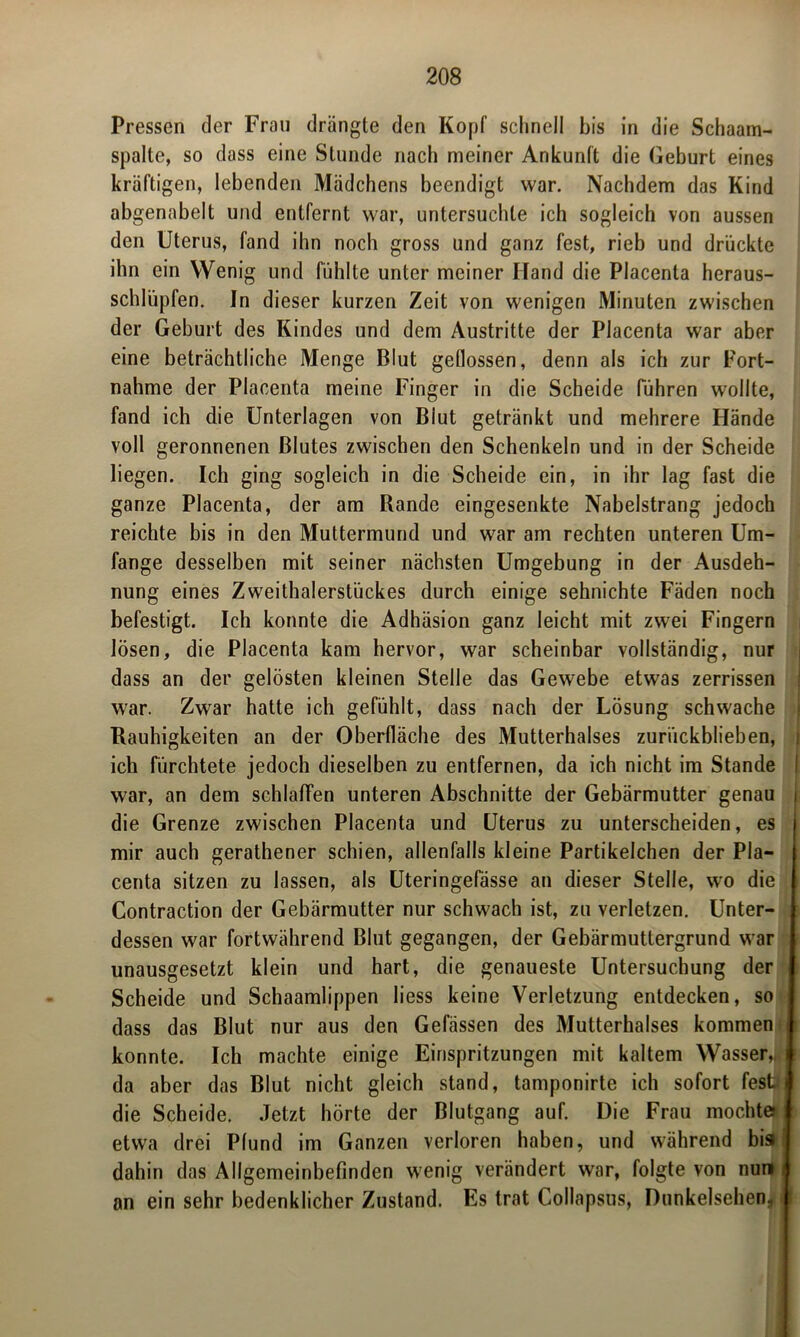 Pressen der Frau drängte den Kopf schnell bis in die Schaam- spalte, so dass eine Stunde nach meiner Ankunft die Geburt eines kräftigen, lebenden Mädchens beendigt war. Nachdem das Kind abgenabelt und entfernt war, untersuchte ich sogleich von aussen den Uterus, fand ihn noch gross und ganz fest, rieb und drückte ihn ein Wenig und fühlte unter meiner Hand die Placenta heraus- schlüpfen. In dieser kurzen Zeit von wenigen Minuten zwischen der Geburt des Kindes und dem Austritte der Placenta war aber eine beträchtliche Menge Blut geflossen, denn als ich zur Fort- nahme der Placenta meine Finger in die Scheide führen wollte, fand ich die Unterlagen von Blut getränkt und mehrere Hände voll geronnenen Blutes zwischen den Schenkeln und in der Scheide liegen. Ich ging sogleich in die Scheide ein, in ihr lag fast die ganze Placenta, der am Rande eingesenkte Nabelstrang jedoch reichte bis in den Muttermund und war am rechten unteren Um- fange desselben mit seiner nächsten Umgebung in der Ausdeh- nung eines Zweithalerstückes durch einige sehnichte Fäden noch befestigt. Ich konnte die Adhäsion ganz leicht mit zwei Fingern lösen, die Placenta kam hervor, war scheinbar vollständig, nur dass an der gelösten kleinen Stelle das Gewebe etwas zerrissen war. Zwar hatte ich gefühlt, dass nach der Lösung schwache Rauhigkeiten an der Oberfläche des Mutterhalses zurückblieben, ich fürchtete jedoch dieselben zu entfernen, da ich nicht im Stande war, an dem schlaffen unteren Abschnitte der Gebärmutter genau die Grenze zwischen Placenta und Uterus zu unterscheiden, es mir auch gerathener schien, allenfalls kleine Partikelchen der Pla- centa sitzen zu lassen, als Uteringefässe an dieser Stelle, wo die Contraction der Gebärmutter nur schwach ist, zu verletzen. Unter- dessen war fortwährend Blut gegangen, der Gebärmuttergrund war unausgesetzt klein und hart, die genaueste Untersuchung der Scheide und Schaamlippen liess keine Verletzung entdecken, so dass das Blut nur aus den Gefässen des Multerhalses kommen konnte. Ich machte einige Einspritzungen mit kaltem Wasser, da aber das Blut nicht gleich stand, tamponirte ich sofort fest die Scheide. Jetzt hörte der Blutgang auf. Die Frau mochte*! etwa drei Pfund im Ganzen verloren haben, und während bis I dahin das Allgemeinbefinden wenig verändert war, folgte von nun j an ein sehr bedenklicher Zustand. Es trat Collapsus, Dunkelsehen..