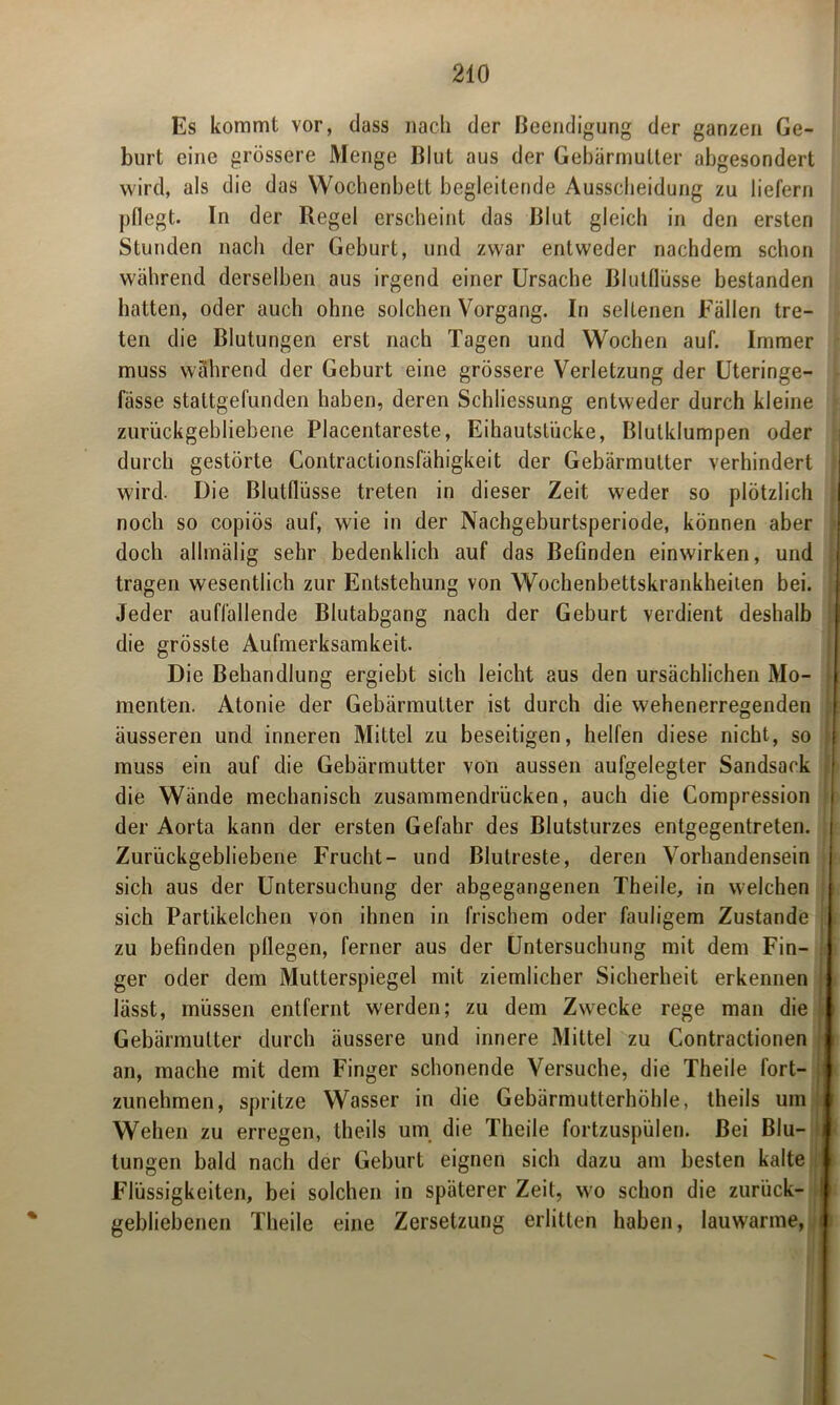 Es kommt vor, dass nach der Beendigung der ganzen Ge- burt eine grössere Menge Blut aus der Gebärmutter abgesondert wird, als die das Wochenbett begleitende Ausscheidung zu liefern pflegt. In der Regel erscheint das Blut gleich in den ersten Stunden nach der Geburt, und zwar entweder nachdem schon während derselben aus irgend einer Ursache Blutflüsse bestanden hatten, oder auch ohne solchen Vorgang. In seltenen Fällen tre- ten die Blutungen erst nach Tagen und Wochen auf. Immer muss während der Geburt eine grössere Verletzung der Uteringe- fässe stattgefunden haben, deren Schliessung entweder durch kleine zurückgebliebene Placentareste, Eihautstiicke, Blutklumpen oder durch gestörte Contractionsfähigkeit der Gebärmutter verhindert wird. Die Blutflüsse treten in dieser Zeit weder so plötzlich noch so copiös auf, wie in der Nachgeburtsperiode, können aber doch allmälig sehr bedenklich auf das Befinden einwirken, und tragen wesentlich zur Entstehung von Wochenbettskrankheiten bei. Jeder auffallende Blutabgang nach der Geburt verdient deshalb die grösste Aufmerksamkeit. Die Behandlung ergiebt sich leicht aus den ursächlichen Mo- menten. Atonie der Gebärmutter ist durch die wehenerregenden äusseren und inneren Mittel zu beseitigen, helfen diese nicht, so I muss ein auf die Gebärmutter von aussen aufgelegter Sandsack die Wände mechanisch zusammendrücken, auch die Compression i der Aorta kann der ersten Gefahr des Blutsturzes entgegentreten. ( Zurückgebliebene Frucht- und Blutreste, deren Vorhandensein sich aus der Untersuchung der abgegangenen Theile, in welchen sich Partikelchen von ihnen in frischem oder fauligem Zustande ; zu befinden pflegen, ferner aus der Untersuchung mit dem Fin- ger oder dem Mutterspiegel mit ziemlicher Sicherheit erkennen lässt, müssen entfernt werden; zu dem Zwecke rege man die Gebärmutter durch äussere und innere Mittel zu Contractionen an, mache mit dem Finger schonende Versuche, die Theile fort- i zunehmen, spritze Wasser in die Gebärmutterhöhle, theils um Wehen zu erregen, theils um die Theile fortzuspülen. Bei Blu- tungen bald nach der Geburt eignen sich dazu am besten kalte Flüssigkeiten, bei solchen in späterer Zeit, wo schon die zurück- gebliebenen Theile eine Zersetzung erlitten haben, lauwarme, n