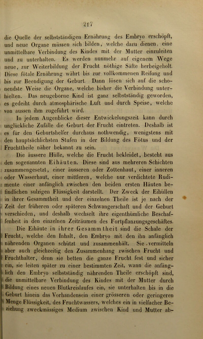 die Quelle der selbstständigen Ernährung des Embryo erschöpft, und neue Organe müssen sich bilden, welche dazu dienen, eine unmittelbare Verbindung des Kindes mit der Mutter einzuleiten und zu unterhalten. Es werden nunmehr auf eigenem Wege neue, zur Weiterbildung der Frucht nöthige Säfte herbeigeholt. Diese fötale Ernährung währt bis zur vollkommenen Reifung und bis zur Beendigung der Geburt. Dann lösen sich auf die scho- nendste Weise die Organe, welche bisher die Verbindung unter- hielten. Das neugeborne Kind ist ganz selbstständig geworden, es gedeiht durch atmosphärische Luft und durch Speise, welche von aussen ihm zugeführt wird. In jedem Augenblicke dieser Entwickelungszeit kann durch unglückliche Zufälle die Geburt der Frucht eintreten. Deshalb ist es für den Geburtshelfer durchaus nothwendig, wenigstens mit den hauptsächlichsten Stufen in der Bildung des Fötus und der Fruchttheile näher bekannt zu sein. Die äussere Hülle, welche die Frucht bekleidet, besteht aus den sogenannten Ei häuten. Diese sind aus mehreren Schichten zusammengesetzt, einer äusseren oder Zottenhaut, einer inneren oder Wasserhaut, einer mittleren, welche nur verdichtete Rudi- mente einer anfänglich zwischen den beiden ersten Häuten be- findlichen sulzigen Flüssigkeit darstellt. Der Zweck der Eihüllen in ihrer Gesammtheit und der einzelnen Theile ist je nach der Zeit der früheren oder späteren Schwangerschaft und der Geburt verschieden, und deshalb wechselt ihre eigenthümliche Beschaf- fenheit in den einzelnen Zeiträumen des Fortpflanzungsgeschäftes. Die Eihäute in ihrer Gesammtheit sind die Schale der Frucht, welche den Inhalt, den Embryo mit den ihn anfänglich nährenden Organen schützt und zusammenhält. Sie .vermitteln aber auch gleichzeitig den Zusammenhang zwischen Frucht und Fruchthalter, denn sie betten die ganze Frucht fest und sicher ein, sie leiten später zu einer bestimmten Zeit, wann die anfäng- lich den Embryo selbstständig nährenden Theile erschöpft sind, die unmittelbare Verbindung des Kindes mit der Mutter durch Bildung eines neuen Blutkreislaufes ein, sie unterhalten bis in die Geburt hinein das Vorhandensein einer grösseren oder geringeren Menge Flüssigkeit, des Fruchtwassers, welches ein in vielfacher Be- ziehung zweckmässiges Medium zwischen Kind und Mutter ab-