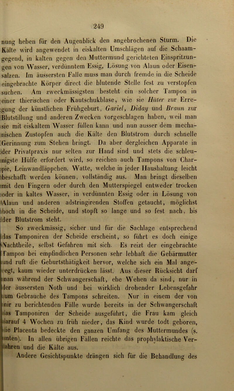 nung heben für den Augenblick den angebrochenen Sturm. Die Kälte wird angewendet in eiskalten Umschlägen auf die Schaam- gegend, in kalten gegen den Muttermund gerichteten Einspritzun- gen von Wasser, verdünntem Essig, Lösung von Alaun oder Eisen- salzen. Im äussersten Falle muss man durch fremde in die Scheide eingebrachte Körper direct die blutende Stelle fest zu verstopfen suchen. Am zweckmässigsten besteht ein solcher Tampon in einer thierischen oder Kautschukblase, wie sie Hüter zur Erre- gung der künstlichen Frühgeburt, Gariel, Diday und Braun zur Blutstillung und anderen Zwecken vorgeschlagen haben, weil man sie mit eiskaltem Wasser füllen kann und nun ausser dem mecha- nischen Zustopfen auch die Kälte den Blutstrom durch schnelle Gerinnung zum Stehen bringt. Da aber dergleichen Apparate in der Privatpraxis nur selten zur Hand sind und stets die schleu- nigste Hülfe erfordert wird, so reichen auch Tampons von Char- pie, Leinwandläppchen, Watte, welche in jeder Haushaltung leicht beschafft werden können, vollständig aus. Man bringt dieselben mit den Fingern oder durch den Mutterspiegel entweder trocken oder in kaltes Wasser, in verdünnten Essig oder in Lösung von tAlaun und anderen adstringirenden Stoffen getaucht, möglichst iihoch in die Scheide, und stopft so lange und so fest nach, bis 1 der Blutstrom steht. So zweckmässig, sicher und für die Sachlage entsprechend las Tamponiren der Scheide erscheint, so führt es doch einige v Vachtheile, selbst Gefahren mit sich. Es reizt der eingebrachte Tampon bei empfindlichen Personen sehr lebhaft die Gebärmutter md ruft die Geburtsthätigkeit hervor, welche sich ein Mal ange- egt, kaum wieder unterdrücken lässt. Aus dieser Rücksicht darf nan während der Schwangerschaft, ehe Wehen da sind, nur in ler äussersten Noth und bei wirklich drohender Lebensgefahr um Gebrauche des Tampons schreiten. Nur in einem der von nir zu berichtenden Fälle wurde bereits in der Schwangerschaft las Tamponiren der Scheide ausgeführt, die Frau kam gleich i darauf 4 Wochen zu früh nieder, das Kind wurde todt geboren, ie Placenta bedeckte den ganzen Umfang des Muttermundes (s. inten). In allen übrigen Fällen reichte das prophylaktische Ver- fahren und die Kälte aus. Andere Gesichtspunkte drängen sich für die Behandlung des