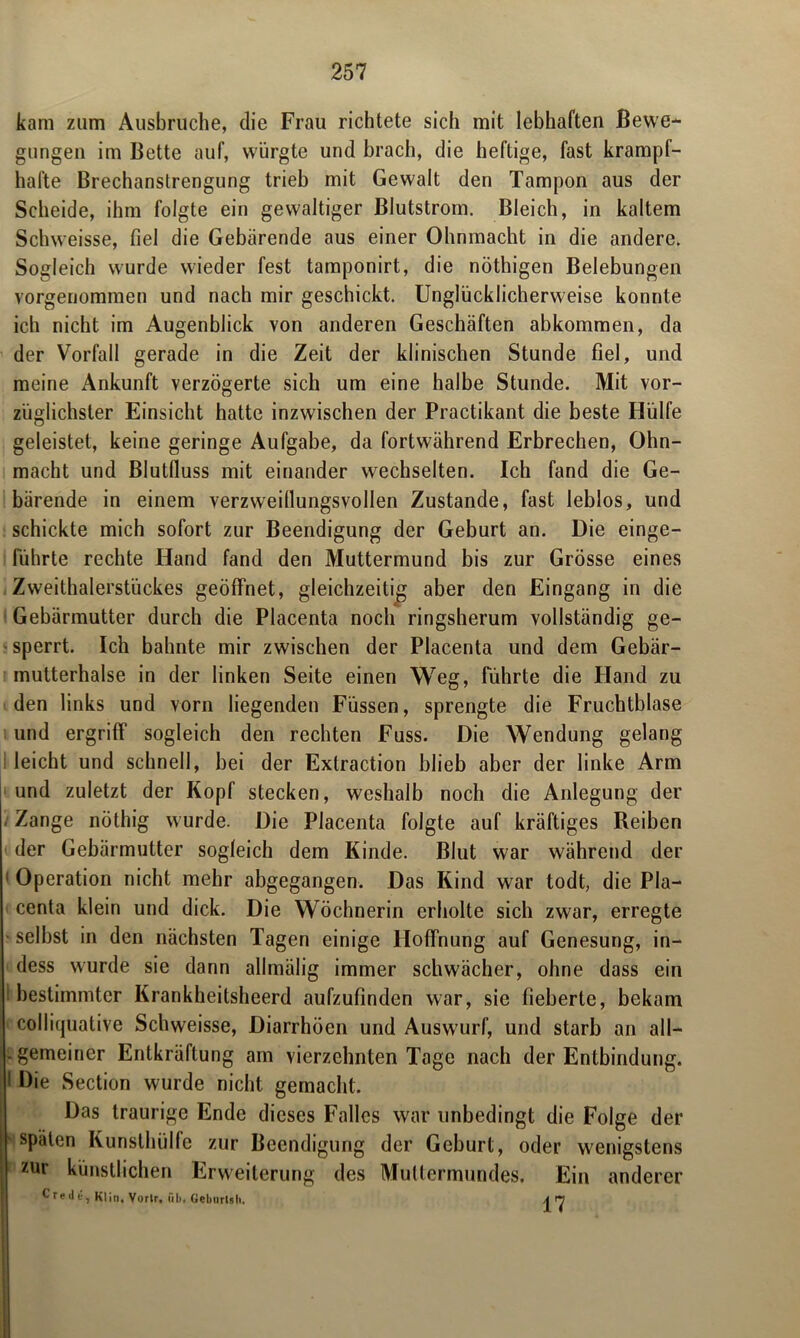kam zum Ausbruche, die Frau richtete sich mit lebhaften Bewe- gungen im Bette auf, würgte und brach, die heftige, fast krampf- hafte Brechanstrengung trieb mit Gewalt den Tampon aus der Scheide, ihm folgte ein gewaltiger Blutstrom. Bleich, in kaltem Schweisse, fiel die Gebärende aus einer Ohnmacht in die andere. Sogleich wurde wieder fest tamponirt, die nöthigen Belebungen vorgenommen und nach mir geschickt. Unglücklicherweise konnte ich nicht im Augenblick von anderen Geschäften abkommen, da der Vorfall gerade in die Zeit der klinischen Stunde fiel, und meine Ankunft verzögerte sich um eine halbe Stunde. Mit vor- züglichster Einsicht hatte inzwischen der Practikant die beste Hülfe geleistet, keine geringe Aufgabe, da fortwährend Erbrechen, Ohn- macht und Blutfiuss mit einander wechselten. Ich fand die Ge- bärende in einem verzweillungsvollen Zustande, fast leblos, und schickte mich sofort zur Beendigung der Geburt an. Hie einge- führte rechte Hand fand den Muttermund bis zur Grösse eines Zweithalerstückes geöffnet, gleichzeitig aber den Eingang in die Gebärmutter durch die Placenta noch ringsherum vollständig ge- sperrt. Ich bahnte mir zwischen der Placenta und dem Gebär- mutterhalse in der linken Seite einen Weg, führte die Hand zu den links und vorn liegenden Füssen, sprengte die Fruchtblase und ergriff sogleich den rechten Fuss. Die Wendung gelang leicht und schnell, bei der Extraction blieb aber der linke Arm und zuletzt der Kopf stecken, weshalb noch die Anlegung der ‘ Zange nöthig wurde. Die Placenta folgte auf kräftiges Reiben der Gebärmutter sogleich dem Kinde. Blut war während der 1 Operation nicht mehr abgegangen. Das Kind war todt, die Pla- centa klein und dick. Die Wöchnerin erholte sich zwar, erregte selbst in den nächsten Tagen einige Hoffnung auf Genesung, in- dess wurde sie dann allmälig immer schwächer, ohne dass ein 1 bestimmter Krankheitsheerd aufzufinden war, sie fieberte, bekam colliquative Schweisse, Diarrhöen und Auswurf, und starb an all— .gemeiner Entkräftung am vierzehnten Tage nach der Entbindung. 1 Die Section wurde nicht gemacht. Das traurige Ende dieses Falles war unbedingt die Folge der späten Kunsthülfe zur Beendigung der Geburt, oder wenigstens zur künstlichen Erweiterung des Muttermundes. Ein anderer Credi-, Klin, Vortr, üb, Gebiirlsh. \ H