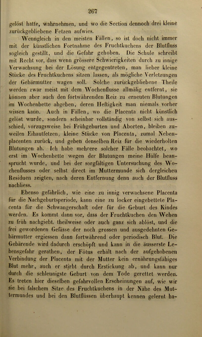 gelöst hatte, wahrnehmen, und wo die Section dennoch drei kleine zurückgebliebene Fetzen aufwies. Wenngleich in den meisten Fällen, so ist doch nicht immer mit der künstlichen Fortnahme des Fruchtkuchens der Blutfluss sogleich gestillt, und die Gefahr gehoben. Die Schule schreibt mit Recht vor, dass wenn grössere Schwierigkeiten durch zu innige Verwachsung bei der Lösung entgegentreten, man lieber kleine Stücke des Fruchtkuchens sitzen lassen, als mögliche Verletzungen der Gebärmutter wagen soll. Solche zurückgebliebene Theile werden zwar meist mit dem Wochenflüsse allmälig entfernt, sie können aber auch den fortwährenden Reiz zu erneuten Blutungen im Wochenbette abgeben, deren Heftigkeit man niemals vorher wissen kann. Auch in Fällen, wo die Placenta nicht künstlich gelöst wurde, sondern scheinbar vollständig von selbst sich aus- schied, vorzugsweise bei Frühgeburten und Aborten, bleiben zu- weilen Eihautfetzen, kleine Stücke von Placenta, zumal Neben- placenten zurück, und geben denselben Reiz für die wiederholten Blutungen ab. Ich habe mehrere solcher Fälle beobachtet, wo erst im Wochenbette wegen der Blutungen meine Hülfe bean- sprucht wurde, und bei der sorgfältigen Untersuchung des Wo- chenflusses oder selbst direct im Muttermunde sich dergleichen Residuen zeigten, nach deren Entfernung denn auch der Blutfluss nachliess. Ebenso gefährlich, wie eine zu innig verwachsene Placenta für die Nachgeburtsperiode, kann eine zu locker eingebettete Pla- centa für die Schwangerschaft oder für die Geburt des Kindes werden. Es kommt dann vor, dass der Fruchtkuchen den Wehen zu früh nachgiebt, theilweise oder auch ganz sich ablöst, und die frei gewordenen Gefässe der noch grossen und ausgedehnten Ge- bärmutter ergiessen dann fortwährend oder periodisch Blut. Die Gebärende wird dadurch erschöpft und kann in die äusserste Le- bensgefahr geralhen, der Fötus erhält nach der aufgehobenen Verbindung der Placenta mit der Mutter kein ernährungsfähiges Blut mehr, auch er stirbt durch Erstickung ab, und kann nur durch die schleunigste Geburt von dem Tode gerettet werden. Es treten hier dieselben gefahrvollen Erscheinungen auf, wie wir sie bei falschem Sitze des Fruchtkuchens in der Nähe des Mut- termundes und bei den Blutflüssen überhaupt kennen gelernt ha-