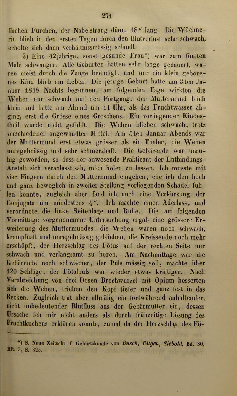 flachen Furchen, der Nabelstrang dünn, 18 lang. Die Wöchne- rin blieb in den ersten Tagen durch den Blutverlust sehr schwach, erholte sich dann verhältnissmässig schnell. 2) Eine 42jährige, sonst gesunde Frau*) war zum fünften Male schwanger. Alle Geburten hatten sehr lange gedauert, wa- ren meist durch die Zange beendigt, und nur ein klein gebore- nes Kind blieb am Leben. Die jetzige Geburt hatte am 3 ten Ja- nuar 1848 Nachts begonnen, am folgenden Tage wirkten die Wehen nur schwach auf den Fortgang, der Muttermund blieb klein und hatte am Abend um 11 Uhr, als das Fruchtwasser ab- ging, erst die Grösse eines Groschens. Ein vorliegender Kindes- theil wurde nicht gefühlt. Die Wehen blieben schwach, trotz verschiedener angewandter Mittel. Am 5ten Januar Abends war der Muttermund erst etwas grösser als ein Thaler, die Wehen unregelmässig und sehr schmerzhaft. Die Gebärende war unru- hig geworden, so dass der anwesende Prakticant der Entbindungs- Anstalt sich veranlasst sah, mich holen zu lassen. Ich musste mit vier Fingern durch den Muttermund eingehen, ehe ich den hoch und ganz beweglich in zweiter Stellung vorliegenden Schädel füh- len konnte, zugleich aber fand ich auch eine Verkürzung der Conjugata um mindestens Ich machte einen Aderlass, und verordnete die linke Seitenlage und Ruhe. Die am folgenden Vormittage vorgenommene Untersuchung ergab eine grössere Er- weiterung des Muttermundes, die Wehen waren noch schwach, krampfnaft und unregelmässig geblieben, die Kreissende noch mehr erschöpft, der Herzschlag des Fötus auf der rechten Seite nur schwach und verlangsamt zu hören. Am Nachmittage war die Gebärende noch schwächer, der Puls mässig voll, machte über 120 Schläge, der Fötalpuls war wieder etwas kräftiger. Nach Verabreichung von drei Dosen Brechwurzel mit Opium besserten sich die Wehen, trieben den Kopf tiefer und ganz fest in das Becken. Zugleich trat aber allmälig ein fortwährend anhaltender, nicht unbedeutender Blutfluss aus der Gebärmutter ein, dessen Ursache ich mir nicht anders als durch frühzeitige Lösung des Fruchtkuchens erklären konnte, zumal da der Herzschlag des Fö- *) S. Neue Zeitschr. f. Geburtskunde von Busch, Bilgen, Siebold, Bd. 30, Hft. 3, S. 325.