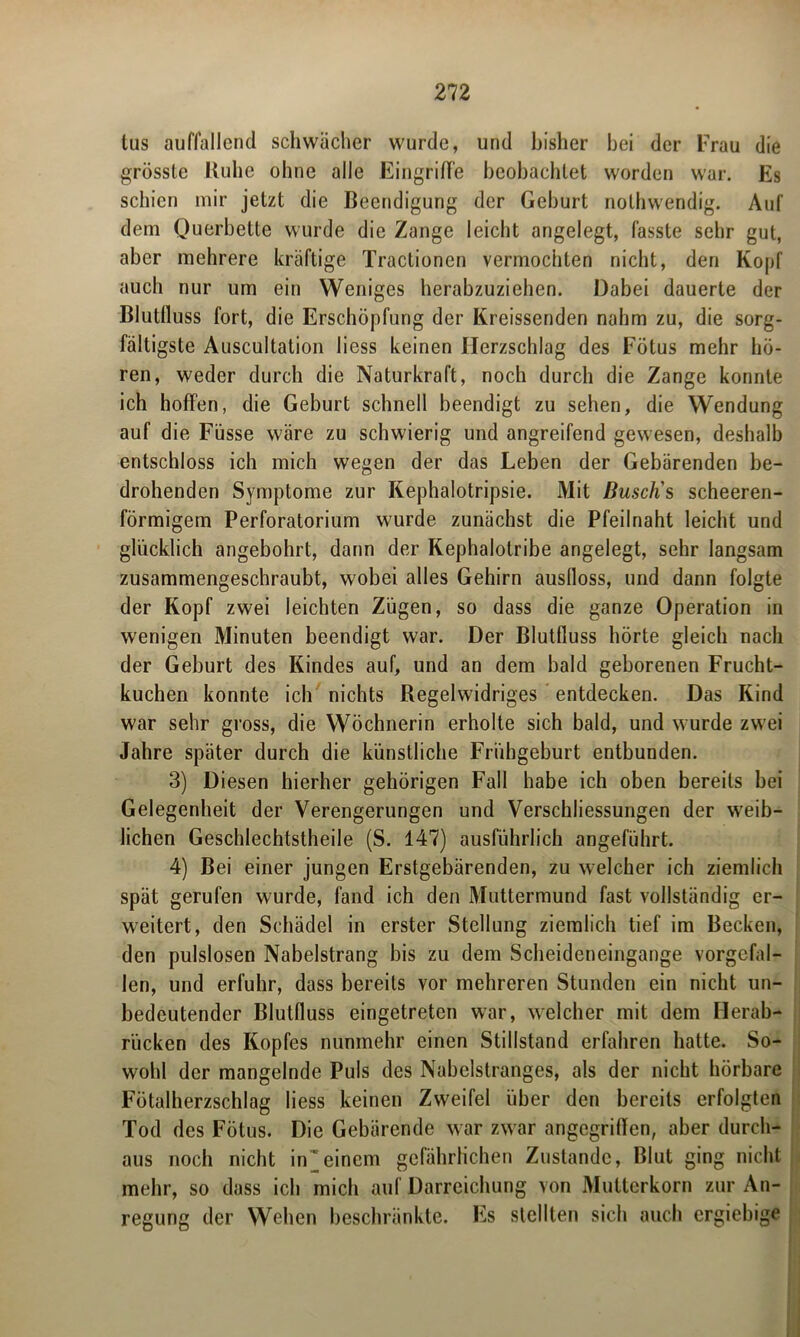 tus auffallend schwächer wurde, und bisher hei der Frau die grösste Kühe ohne alle Eingriffe beobachtet worden war. Es schien mir jetzt die Beendigung der Geburt nothwendig. Auf dem Querbette wurde die Zange leicht angelegt, fasste sehr gut, aber mehrere kräftige Tractionen vermochten nicht, den Kopf auch nur um ein Weniges herabzuziehen. Dabei dauerte der Blutfluss fort, die Erschöpfung der Kreissenden nahm zu, die sorg- fältigste Auscultation liess keinen Herzschlag des Fötus mehr hö- ren, weder durch die Naturkraft, noch durch die Zange konnte ich hoffen, die Geburt schnell beendigt zu sehen, die Wendung auf die Füsse wäre zu schwierig und angreifend gewesen, deshalb entschloss ich mich wegen der das Leben der Gebärenden be- drohenden Symptome zur Kephalotripsie. Mit Busch's scheeren- förmigem Perforatorium wurde zunächst die Pfeilnaht leicht und glücklich angebohrt, dann der Kephalotribe angelegt, sehr langsam zusammengeschraubt, wobei alles Gehirn auslloss, und dann folgte der Kopf zwei leichten Zügen, so dass die ganze Operation in wenigen Minuten beendigt war. Der Blutfluss hörte gleich nach der Geburt des Kindes auf, und an dem bald geborenen Frucht- kuchen konnte ich nichts Kegelwidriges entdecken. Das Kind war sehr gross, die Wöchnerin erholte sich bald, und wurde zwei Jahre später durch die künstliche Frühgeburt entbunden. 3) Diesen hierher gehörigen Fall habe ich oben bereits bei Gelegenheit der Verengerungen und Verschliessungen der weib- lichen Geschlechtstheile (S. 147) ausführlich angeführt. 4) Bei einer jungen Erstgebärenden, zu welcher ich ziemlich spät gerufen wurde, fand ich den Muttermund fast vollständig er- weitert, den Schädel in erster Stellung ziemlich tief im Becken, den pulslosen Nabelstrang bis zu dem Scheideneingange vorgefal- len, und erfuhr, dass bereits vor mehreren Stunden ein nicht un- bedeutender Blutfluss eingetreten war, welcher mit dem Herab- rücken des Kopfes nunmehr einen Stillstand erfahren hatte. So- wohl der mangelnde Puls des Nabelstranges, als der nicht hörbare Fötalherzschlag liess keinen Zweifel über den bereits erfolgten Tod des Fötus. Die Gebärende war zwar angegriffen, aber durch- aus noch nicht in^einem gefährlichen Zustande, Blut ging nicht mehr, so dass ich mich auf Darreichung von Mutterkorn zur An- regung der Wehen beschränkte. Es stellten sich auch ergiebige