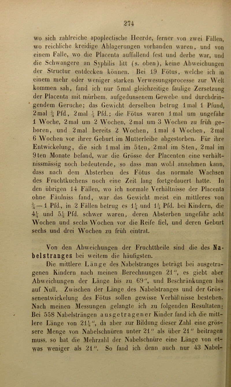 wo sich zahlreiche apoplectische Heerde, ferner von zwei Fällen, wo reichliche kreidige Ablagerungen vorhanden waren, und von einem Falle, wo die Placenta auffallend fest und derbe war, und die Schwangere an Syphilis litt (s. oben), keine Abweichungen der Structur entdecken können. Fei 19 Fötus, welche ich in einem mehr oder weniger starken Verwesungsprocesse zur Welt kommen sah, fand ich nur 5mal gleichzeitige faulige Zersetzung der Placenta mit mürbem, aufgedunsenem Gewebe und durchdrin- gendem Gerüche; das Gewicht derselben betrug lmal 1 Pfund, 2mal \ Pfd, 2mal \ Pfd.; die Fötus waren lmal um ungefähr 1 Woche, 2 mal um 2 Wochen, 2 mal um 3 Wochen zu früh ge- boren, und 2mal bereits 2 Wochen, lmal 4 Wochen, 2mal 6 Wochen vor ihrer Geburt im Mutlerleibe abgestorben. Für ihre Entwickelung, die sich lmal im 5ten, 2mal im 8ten, 2mal im 9ten Monate befand, war die Grösse der Placenten eine verhält- nissmässig noch bedeutende, so dass man wohl annehmen kann, dass nach dem Absterben des Fötus das normale Wachsen des Fruchtkuchens noch eine Zeit lang fortgedauert hatte. In den übrigen 14 Fällen, wo ich normale Verhältnisse der Placenta ohne Fäulniss fand, war das Gewicht meist ein mittleres von \—1 Pfd., in 2 Fällen betrug es und Pfd. bei Kindern, die 4^ und 54 Pfd. schwer waren, deren Absterben ungefähr acht Wochen und sechs Wochen vor die Reife fiel, und deren Geburt sechs und drei Wochen zu früh eintrat. Von den Abweichungen der Fruchttheile sind die des Na- belstranges bei weitem die häufigsten. Die mittlere Länge des Nabelstranges beträgt bei ausgetra- genen Kindern nach meinen Berechnungen 21, es giebt aber Abweichungen der Länge bis zu 69, und Beschränkungen bis auf Null. Zwischen der Länge des Nabelstranges und der Grös- senentwickelung des Fötus sollen gewisse Verhälinisse bestehen. Nach meinen Messungen gelangte ich zu folgenden Resultaten: Bei 558 Nabelsträngen ausgetragener Kinder fand ich die mitt- lere Länge von 214, da a*3er zur Bildung dieser Zahl eine grös- sere Menge von Nabelschnüren unter 21 als über 21 beitragen muss, so hat die Mehrzahl der Nabelschnüre eine Länge von et- was weniger als 21. So fand ich denn auch nur 43 Nabel-