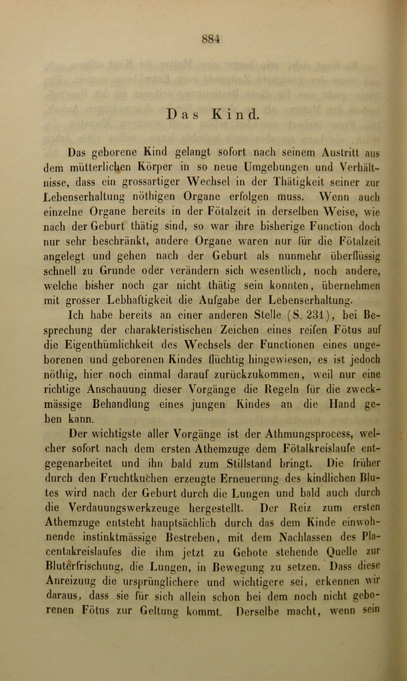 Das Kind. Das geborene Kind gelangt sofort nach seinem Austritt aus dem mütterlichen Körper in so neue Umgebungen und Verhält- nisse, dass ein grossartiger Wechsel in der Thätigkeit seiner zur Lebenserhaltung nöthigen Organe erfolgen muss. Wenn auch einzelne Organe bereits in der Fötalzeit in derselben Weise, wie nach der Geburt thätig sind, so war ihre bisherige Function doch nur sehr beschränkt, andere Organe waren nur für die Fötalzeit angelegt und gehen nach der Geburt als nunmehr überflüssig schnell zu Grunde oder verändern sich wesentlich, noch andere, welche bisher noch gar nicht thätig sein konnten, übernehmen mit grosser Lebhaftigkeit die Aufgabe der Lebenserhaltung. Ich habe bereits an einer anderen Stelle (S. 231), bei Be- sprechung der charakteristischen Zeichen eines reifen Fötus auf die Eigenthümlichkeit des Wechsels der Functionen eines unge- borenen und geborenen Kindes flüchtig hingewiesen, es ist jedoch nöthig, hier noch einmal darauf zurückzukommen, weil nur eine richtige Anschauung dieser Vorgänge die Regeln für die zweck- mässige Behandlung eines jungen Kindes an die Hand ge- ben kann. Der wichtigste aller Vorgänge ist der Athmungsprocess, wel- cher sofort nach dem ersten Athemzuge dem Fötalkreislaufe ent- gegenarbeitet und ihn bald zum Stillstand bringt. Die früher durch den Fruchtkuchen erzeugte Erneuerung des kindlichen Blu- tes wird nach der Geburt durch die Lungen und bald auch durch die Verdauungswerkzeuge hergestellt. Der Reiz zum ersten Athemzuge entsteht hauptsächlich durch das dem Kinde einwoh- nende instinktmässige Bestreben, mit dem Nachlassen des Pla- centakreislaufes die ihm jetzt zu Gebote stehende Quelle zur Bluterfrischung, die Lungen, in Bewegung zu setzen. Dass diese Anreizuug die ursprünglichere und wichtigere sei, erkennen wir daraus, dass sie für sich allein schon bei dem noch nicht gebo- renen Fötus zur Geltung kommt. Derselbe macht, wenn sein