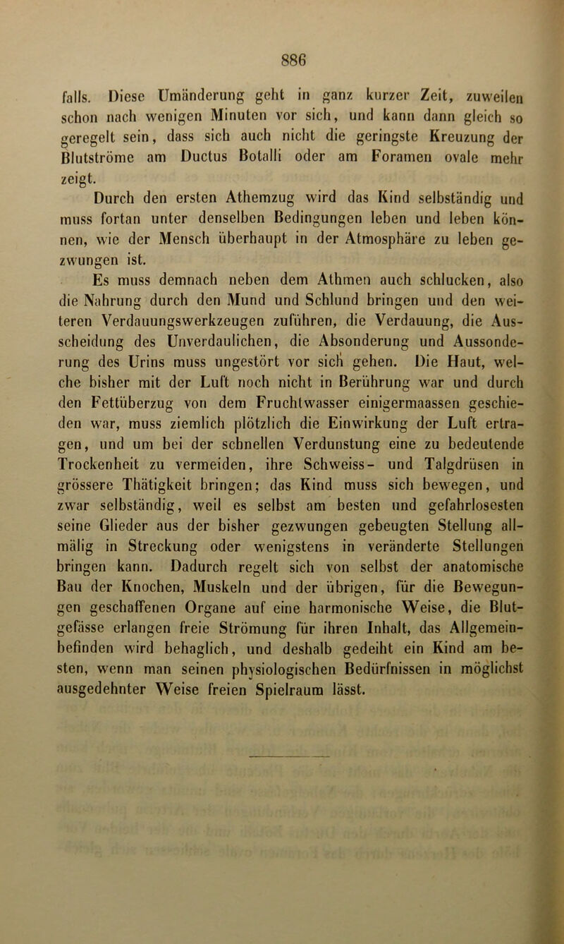 falls. Diese Umänderung geht in ganz kurzer Zeit, zuweilen schon nach wenigen Minuten vor sich, und kann dann gleich so geregelt sein, dass sich auch nicht die geringste Kreuzung der Blutströme am Ductus Botalli oder am Foramen ovale mehr zeigt. Durch den ersten Athemzug wird das Kind selbständig und muss fortan unter denselben Bedingungen leben und leben kön- nen, wie der Mensch überhaupt in der Atmosphäre zu leben ge- zwungen ist. Es muss demnach neben dem Athmen auch schlucken, also die Nahrung durch den Mund und Schlund bringen und den wei- teren Verdauungswerkzeugen zuführen, die Verdauung, die Aus- scheidung des Unverdaulichen, die Absonderung und Aussonde- rung des Urins muss ungestört vor sieb gehen. Die Haut, wel- che bisher mit der Luft noch nicht in Berührung war und durch den Fettüberzug von dem Fruchtwasser einigermaassen geschie- den war, muss ziemlich plötzlich die Einwirkung der Luft ertra- gen, und um bei der schnellen Verdunstung eine zu bedeutende Trockenheit zu vermeiden, ihre Schweiss- und Talgdrüsen in grössere Thätigkeit bringen; das Kind muss sich bewegen, und zwar selbständig, weil es selbst am besten und gefahrlosesten seine Glieder aus der bisher gezwungen gebeugten Stellung all- mälig in Streckung oder wenigstens in veränderte Stellungen bringen kann. Dadurch regelt sich von selbst der anatomische Bau der Knochen, Muskeln und der übrigen, für die Bewegun- gen geschaffenen Organe auf eine harmonische Weise, die Blut- gefässe erlangen freie Strömung für ihren Inhalt, das Allgemein- befinden wird behaglich, und deshalb gedeiht ein Kind am be- sten, wenn man seinen physiologischen Bedürfnissen in möglichst ausgedehnter Weise freien Spielraum lässt.