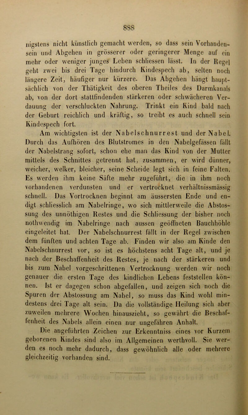 nigstens nicht künstlich gemacht werden, so dass sein Vorhanden- sein und Abgehen in grösserer oder geringerer Menge auf ein mehr oder weniger junges Leben schliessen lasst. In der Hegel geht zwei bis drei Tage hindurch Kindespech ab, selten noch längere Zeit, häufiger nur kürzere. Das Abgehen hängt haupt- sächlich von der Thätigkeit des oberen Theiles des Darmkanals ab, von der dort stattfindenden stärkeren oder schwächeren Ver- dauung der verschluckten Nahrung. Trinkt ein Kind bald nach der Geburt reichlich und kräftig, so treibt es auch schnell sein Kindespech fort. Am wichtigsten ist der Nabelschnurrest und der Nabel. Durch das Aufhören des Blutstromes in den Nabelgefässen fällt der Nabelstrang sofort, schon ehe man das Kind von der Mutter mittels des Schnittes getrennt hat, zusammen, er wird dünner, weicher, welker, bleicher, seine Scheide legt sich in feine Falten. Es werden ihm keine Säfte mehr zugeführt, die in ihm noch vorhandenen verdunsten und er vertrocknet verhältnissmässig schnell. Das Vortrocknen beginnt am äussersten Ende und en- digt schliesslich am Nabelringe, wo sich mittlerweile die Abstos- sung des unnöthigen Restes und die Schliessung der bisher noch nothwendig im Nabelringe nach aussen geöffneten Bauchhöhle eingeleitet hat. Der Nabelschnurrest fällt in der Regel zwischen dem fünften und achten Tage ab. Finden wir also am Kinde den Nabelschnurrest vor, so ist es höchstens acht Tage alt, und je nach der Beschaffenheit des Restes, je nach der stärkeren und bis zum Nabel vorgeschrittenen Vertrocknung werden wir noch genauer die ersten Tage des kindlichen Lebens feststellen kön- nen. Ist er dagegen schon abgefallen, und zeigen sich noch die Spuren der Abstossung am Nabel, so muss das Kind wohl min- destens drei Tage alt sein. Da die vollständige Heilung sich aber zuweilen mehrere Wochen hinauszieht, so gewährt die Beschaf- fenheit des Nabels allein einen nur ungefähren Anhalt. Die angeführten Zeichen zur Erkenntniss eines vor Kurzem geborenen Kindes sind also im Allgemeinen werthvoll. Sie wer- den es noch mehr dadurch, dass gewöhnlich alle oder mehrere gleichzeitig vorhanden sind.