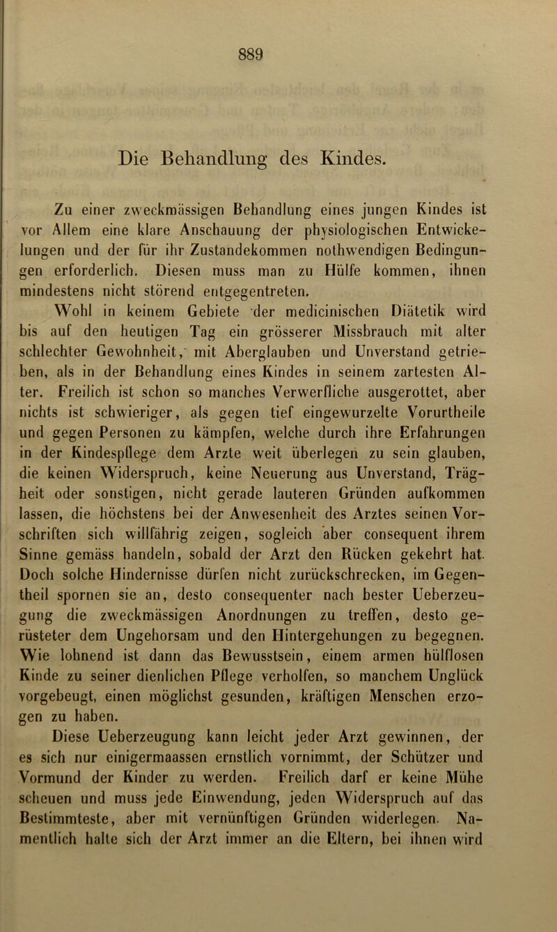 Die Behandlung des Kindes. Zu einer zweckmässigen Behandlung eines jungen Kindes ist vor Allem eine klare Anschauung der physiologischen Entwicke- lungen und der für ihr Zustandekommen nothwendigen Bedingun- gen erforderlich. Diesen muss man zu Hülfe kommen, ihnen mindestens nicht störend entgegentreten. Wohl in keinem Gebiete der medicinischen Diätetik wird bis auf den heutigen Tag ein grösserer Missbrauch mit alter schlechter Gewohnheit,' mit Aberglauben und Unverstand getrie- ben, als in der Behandlung eines Kindes in seinem zartesten Al- ter. Freilich ist schon so manches Verwerfliche ausgerottet, aber nichts ist schwieriger, als gegen tief eingewurzelte Vorurtheile und gegen Personen zu kämpfen, welche durch ihre Erfahrungen in der Kindespllege dem Arzte weit überlegen zu sein glauben, die keinen Widerspruch, keine Neuerung aus Unverstand, Träg- heit oder sonstigen, nicht gerade lauteren Gründen aufkommen lassen, die höchstens bei der Anwesenheit des Arztes seinen Vor- schriften sich willfährig zeigen, sogleich aber consequent ihrem Sinne gemäss handeln, sobald der Arzt den Rücken gekehrt hat. Doch solche Hindernisse dürfen nicht zurückschrecken, im Gegen- theil spornen sie an, desto consequenter nach bester Ueberzeu- gung die zweckmässigen Anordnungen zu treffen, desto ge- rüsteter dem Ungehorsam und den Hintergehungen zu begegnen. Wie lohnend ist dann das Bewusstsein, einem armen hülflosen Kinde zu seiner dienlichen Pflege verholfen, so manchem Unglück vorgebeugt, einen möglichst gesunden, kräftigen Menschen erzo- gen zu haben. Diese Ueberzeugung kann leicht jeder Arzt gewinnen, der es sich nur einigermaassen ernstlich vornimmt, der Schützer und Vormund der Kinder zu werden. Freilich darf er keine Mühe scheuen und muss jede Einwendung, jeden Widerspruch auf das Bestimmteste, aber mit vernünftigen Gründen widerlegen. Na- mentlich halte sich der Arzt immer an die Eltern, bei ihnen wird