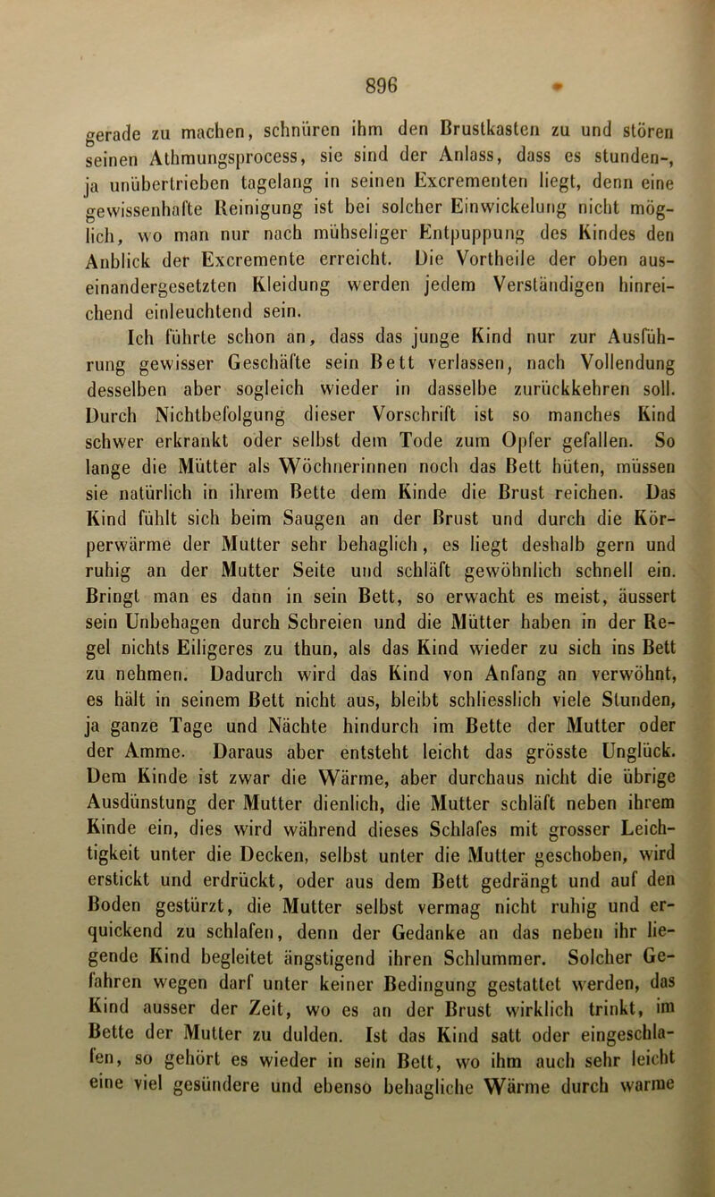 gerade zu machen, schnüren ihm den Brustkasten zu und stören seinen Athmungsprocess, sie sind der Anlass, dass es stunden-, ja unübertrieben tagelang in seinen Excrementen liegt, denn eine gewissenhafte Reinigung ist bei solcher Einwickelung nicht mög- lich, wo man nur nach mühseliger Entpuppung des Kindes den Anblick der Excremente erreicht. Die Vortheile der oben aus- einandergesetzten Kleidung werden jedem Verständigen hinrei- chend einleuchtend sein. Ich führte schon an, dass das junge Kind nur zur Ausfüh- rung gewisser Geschäfte sein Bett verlassen, nach Vollendung desselben aber sogleich wieder in dasselbe zurückkehren soll. Durch Nichtbefolgung dieser Vorschrift ist so manches Kind schwer erkrankt oder selbst dem Tode zum Opfer gefallen. So lange die Mütter als Wöchnerinnen noch das Bett hüten, müssen sie natürlich in ihrem Bette dem Kinde die Brust reichen. Das Kind fühlt sich beim Saugen an der Brust und durch die Kör- perwärme der Mutter sehr behaglich, es liegt deshalb gern und ruhig an der Mutter Seite und schläft gewöhnlich schnell ein. Bringt man es dann in sein Bett, so erwacht es meist, äussert sein Unbehagen durch Schreien und die Mütter haben in der Re- gel nichts Eiligeres zu thun, als das Kind wieder zu sich ins Bett zu nehmen. Dadurch wird das Kind von Anfang an verwöhnt, es hält in seinem Bett nicht aus, bleibt schliesslich viele Stunden, ja ganze Tage und Nächte hindurch im Bette der Mutter oder der Amme. Daraus aber entsteht leicht das grösste Unglück. Dem Kinde ist zwar die Wärme, aber durchaus nicht die übrige Ausdünstung der Mutter dienlich, die Mutter schläft neben ihrem Kinde ein, dies wird während dieses Schlafes mit grosser Leich- tigkeit unter die Decken, selbst unter die Mutter geschoben, wird erstickt und erdrückt, oder aus dem Bett gedrängt und auf den Boden gestürzt, die Mutter selbst vermag nicht ruhig und er- quickend zu schlafen, denn der Gedanke an das neben ihr lie- gende Kind begleitet ängstigend ihren Schlummer. Solcher Ge- fahren wegen darf unter keiner Bedingung gestattet werden, das Kind ausser der Zeit, wo es an der Brust wirklich trinkt, im Bette der Mutter zu dulden. Ist das Kind satt oder eingeschla- fen, so gehört es wieder in sein Bett, wo ihm auch sehr leicht eine viel gesündere und ebenso behagliche Wärme durch warme