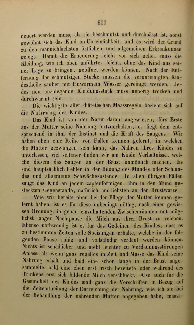 neuert werden muss, als sic beschmutzt und durchnässt ist, sonst gewöhnt sich das Kind an Unreinlichkeit, und es wird der Grund zu den mannichfachsten örtlichen und allgemeinen Erkrankungen gelegt. Damit die Erneuerung leicht vor sich gehe, muss die Kleidung, wie ich oben anführte, leicht, ohne das Kind aus sei- ner Lage zu bringen, geöffnet werden können. Nach der Ent- fernung der schmutzigen Stücke müssen die verunreinigten Kin- destheile sauber mit lauwarmem Wasser gereinigt werden. Je- des neu anzulegende Kleidungsstück muss gehörig trocken und durchwärmt sein. Die wichtigste aller diätetischen Maassregeln bezieht sich auf die Nahrung des Kindes. Das Kind ist von der Natur darauf angewiesen, fürs Erste aus der Mutter seine Nahrung fortzuerhalten, es liegt dem ent- sprechend in ihm der Instinct und die Kraft des Saugens. Wir haben oben eine Reihe von Fällen kennen gelernt, in welchen die Mutter gezwungen sein kann, das Nähren ihres Kindes zu unterlassen, viel seltener finden wir am Kinde Verhältnisse, wel- che diesem das Saugen an der Brust unmöglich machen. Es sind hauptsächlich Fehler in der Bildung des Mundes oder Schlun- des und allgemeine Schwächezustände. In allen übrigen Fällen saugt das Kind an jedem zapfenförmigen, ihm in den Mund ge- steckten Gegenstände, natürlich am liebsten an der Brustwarze. Wie wir bereits oben bei der Pflege der Mutter kennen ge- lernt haben, ist es für diese unbedingt nöthig, nach einer gewis- sen Ordnung, in genau einzuhaltenden Zwischenräumen mit mög- lichst langer Nachtpause die Milch aus ihrer Brust zu reichen. Ebenso nothwendig ist es für das Gedeihen des Kindes, dass es zu bestimmten Zeiten volle Speisungen erhalte, welche in der fol- genden Pause ruhig und vollständig verdaut werden können. Nichts ist schädlicher und giebt leichter zu Verdauungsstörungen Anlass, als wenn ganz regellos in Zeit und Masse das Kind seine Nahrung erhält und bald eine schon lange in der Brust ange- sammelte, bald eine eben erst frisch bereitete oder während des Trinkens erst sich bildende Milch verschluckt. Also auch für die Gesundheit des Kindes sind ganz die Vorschriften in Bezug auf die Zeiteintheilung der Darreichung der Nahrung, wie ich sie bei der Behandlung der nährenden Mutter angegeben habe, maass-