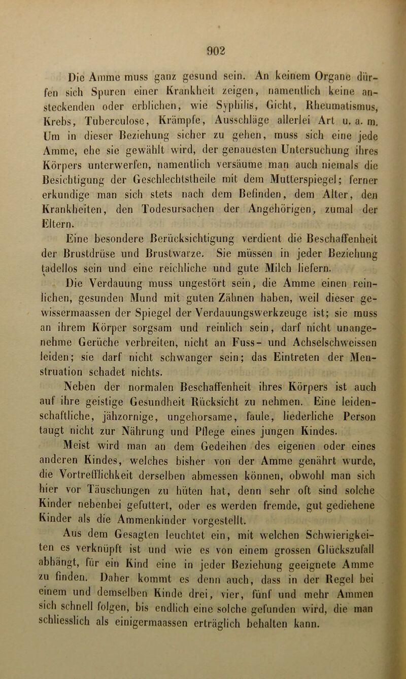 Die Amme muss ganz gesund sein. An keinem Organe dür- fen sich Spuren einer Krankheit zeigen, namentlich keine an- steckenden oder erblichen, wie Syphilis, Gicht, Rheumatismus, Krebs, Tuberculose, Krämpfe, Ausschläge allerlei Art u. a. m. Um in dieser Beziehung sicher zu gehen, muss sich eine jede Amme, che sic gewählt wird, der genauesten Untersuchung ihres Körpers unterwerfen, namentlich versäume man auch niemals die Besichtigung der Geschlechtstheile mit dem Mutterspiegel; ferner erkundige man sich stets nach dem Befinden, dem Alter, den Krankheiten, den Todesursachen der Angehörigen, zumal der Eltern. Eine besondere Berücksichtigung verdient die Beschaffenheit der Brustdrüse und Brustwarze. Sie müssen in jeder Beziehung tadellos sein und eine reichliche und gute Milch liefern. Die Verdauung muss ungestört sein, die Amme einen rein- lichen, gesunden Mund mit guten Zähnen haben, weil dieser ge- wissermaassen der Spiegel der Verdauungswerkzeuge ist; sie muss an ihrem Körper sorgsam und reinlich sein, darf nicht unange- nehme Gerüche verbreiten, nicht an Fuss- und Achselschweissen leiden; sie darf nicht schwanger sein; das Eintreten der Men- struation schadet nichts. Neben der normalen Beschaffenheit ihres Körpers ist auch auf ihre geistige Gesundheit Rücksicht zu nehmen. Eine leiden- schaftliche, jähzornige, ungehorsame, faule, liederliche Person taugt nicht zur Nährung und Pflege eines jungen Kindes. Meist wird man an dem Gedeihen des eigenen oder eines anderen Kindes, welches bisher von der Amme genährt wurde, die Vortrefflichkeit derselben abmessen können, obwohl man sich hier vor Täuschungen zu hüten hat, denn sehr oft sind solche Kinder nebenbei gefuttert, oder es werden fremde, gut gediehene Kinder als die Ammenkinder vorgcstellt. Aus dem Gesagten leuchtet ein, mit welchen Schwierigkei- ten cs verknüpft ist und wie es von einem grossen Glückszufall abhängt, fiir ein Kind eine in jeder Beziehung geeignete Amme zu finden. Daher kommt es denn auch, dass in der Regel bei einem und demselben Kinde drei, vier, fünf und mehr Ammen sich schnell folgen, bis endlich eine solche gefunden wird, die man schliesslich als einigermaassen erträglich behalten kann.