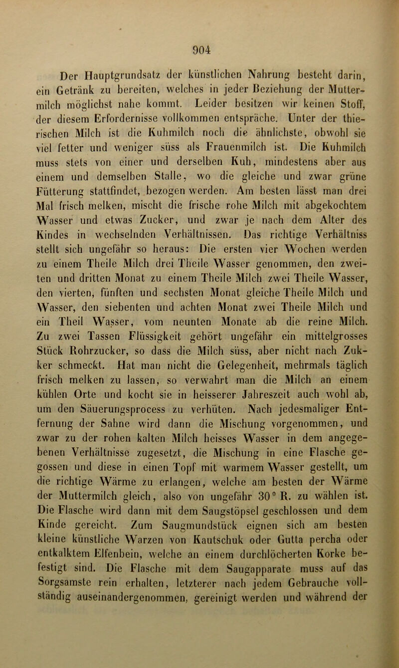 Der Hauptgrundsatz der künstlichen Nahrung besteht darin, ein Getränk zu bereiten, welches in jeder Beziehung der Mutter- milch möglichst nahe kommt. Leider besitzen wir keinen Stoff, der diesem Erfordernisse vollkommen entspräche. Unter der thie- rischen Milch ist die Kuhmilch noch die ähnlichste, obwohl sie viel fetter und weniger süss als Frauenmilch ist. Die Kuhmilch muss stets von einer und derselben Kuh, mindestens aber aus einem und demselben Stalle, wo die gleiche und zwar grüne Fütterung stattfindet, bezogen werden. Am besten lässt man drei Mal frisch melken, mischt die frische rohe Milch mit abgekochtem Wasser und etwas Zucker, und zwar je nach dem Alter des Kindes in wechselnden Verhältnissen. Das richtige Verhältniss stellt sich ungefähr so heraus: Die ersten vier Wochen werden zu einem Theile Milch drei Theile Wasser genommen, den zwei- ten und dritten Monat zu einem Theile Milch zwei Theile Wasser, den vierten, fünften und sechsten Monat gleiche Theile Milch und Wasser, den siebenten und achten Monat zwei Theile Milch und ein Theil Wasser, vom neunten Monate ab die reine Milch. Zu zwei Tassen Flüssigkeit gehört ungefähr ein mittelgrosses Stück Rohrzucker, so dass die Milch süss, aber nicht nach Zuk- ker schmeckt. Hat man nicht die Gelegenheit, mehrmals täglich frisch melken zu lassen, so verwahrt man die Milch an einem kühlen Orte und kocht sie in heisserer Jahreszeit auch wohl ab, um den Säuerungsprocess zu verhüten. Nach jedesmaliger Ent- fernung der Sahne wird dann die Mischung vorgenommen, und zwar zu der rohen kalten Milch heisses Wasser in dem angege- benen Verhältnisse zugesetzt, die Mischung in eine Flasche ge- gossen und diese in einen Topf mit warmem Wasser gestellt, um die richtige Wärme zu erlangen, welche am besten der Wärme der Muttermilch gleich, also von ungefähr 300 R. zu wählen ist. Die Flasche wird dann mit dem Saugstöpsel geschlossen und dem Kinde gereicht. Zum Saugmundstück eignen sich am besten kleine künstliche Warzen von Kautschuk oder Gutta percha oder entkalktem Elfenbein, welche an einem durchlöcherten Korke be- festigt sind. Die Flasche mit dem Saugapparate muss auf das Sorgsamste rein erhalten, letzterer nach jedem Gebrauche voll- ständig auseinandergenommen, gereinigt werden und während der