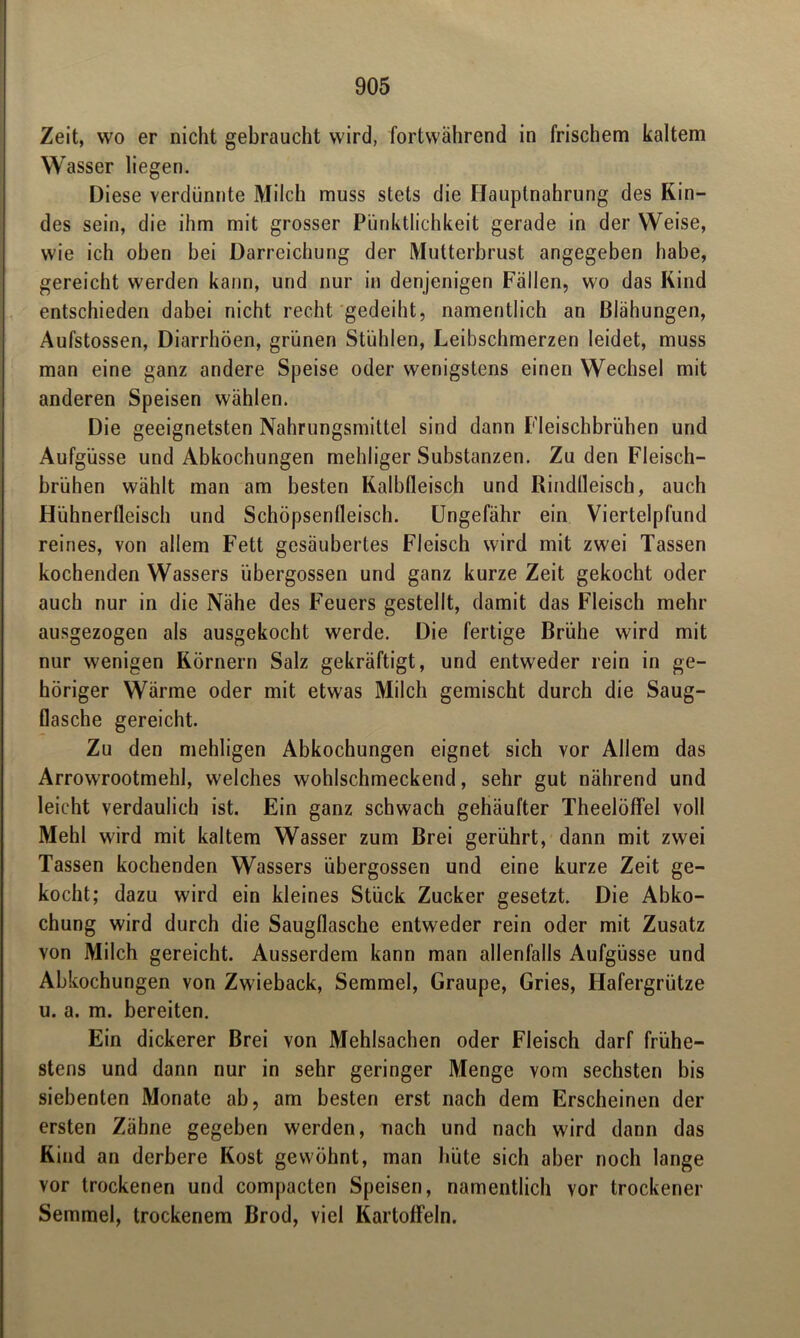 Zeit, wo er nicht gebraucht wird, fortwährend in frischem kaltem Wasser liegen. Diese verdünnte Milch muss stets die Hauptnahrung des Kin- des sein, die ihm mit grosser Pünktlichkeit gerade in der Weise, wie ich oben bei Darreichung der Mutterbrust angegeben habe, gereicht werden kann, und nur in denjenigen Fallen, wo das Kind entschieden dabei nicht recht gedeiht, namentlich an Blähungen, Aufstossen, Diarrhöen, grünen Stühlen, Leibschmerzen leidet, muss man eine ganz andere Speise oder wenigstens einen Wechsel mit anderen Speisen wählen. Die geeignetsten Nahrungsmittel sind dann Fleischbrühen und Aufgüsse und Abkochungen mehliger Substanzen. Zu den Fleisch- brühen wählt man am besten Kalbfleisch und Riadlleisch, auch Hühnerfleisch und Schöpsenfleisch. Ungefähr ein Viertelpfund reines, von allem F'ett gesäubertes Fleisch wird mit zwei Tassen kochenden Wassers übergossen und ganz kurze Zeit gekocht oder auch nur in die Nähe des F’euers gestellt, damit das Fleisch mehr ausgezogen als ausgekocht werde. Die fertige Brühe wird mit nur wenigen Körnern Salz gekräftigt, und entweder rein in ge- höriger Wärme oder mit etwas Milch gemischt durch die Saug- flasche gereicht. Zu den mehligen Abkochungen eignet sich vor Allem das Arrowrootmehl, welches wohlschmeckend, sehr gut nährend und leicht verdaulich ist. Ein ganz schwach gehäufter Theelöffel voll Mehl wird mit kaltem Wasser zum Brei gerührt, dann mit zwei Tassen kochenden Wassers übergossen und eine kurze Zeit ge- kocht; dazu wird ein kleines Stück Zucker gesetzt. Die Abko- chung wird durch die Saugflasche entweder rein oder mit Zusatz von Milch gereicht. Ausserdem kann man allenfalls Aufgüsse und Abkochungen von Zwieback, Semmel, Graupe, Gries, Hafergrütze u. a. m. bereiten. Ein dickerer Brei von Mehlsachen oder Fleisch darf frühe- stens und dann nur in sehr geringer Menge vom sechsten bis siebenten Monate ab, am besten erst nach dem Erscheinen der ersten Zähne gegeben werden, nach und nach wird dann das Kind an derbere Kost gewöhnt, man hüte sich aber noch lange vor trockenen und compacten Speisen, namentlich vor trockener Semmel, trockenem Brod, viel Kartoffeln.