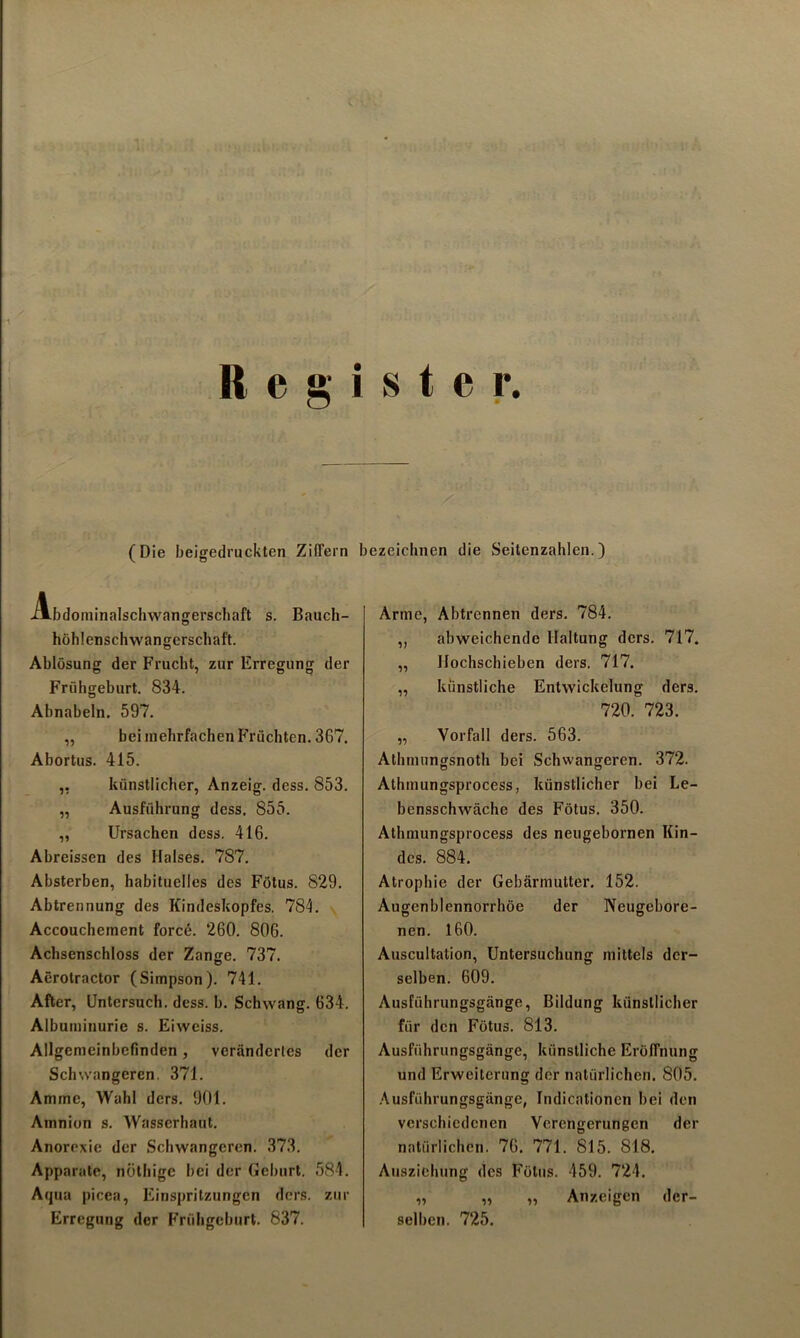 •1 Register. (Die beigedruckten Ziffern Abdominalschwangerschaft s. Bauch- höhlenschwangerschaft. Ablösung der Frucht, zur Erregung der Frühgeburt. 834. Abnabeln. 597. „ bei mehrfachen Früchten. 367. Abortus. 415. ,, künstlicher, Anzeig. dess. 853. „ Ausführung dess. 855. ,, Ursachen dess. 416. Abreissen des Halses. 787. Absterben, habituelles des Fötus. 829. Abtrennung des Kindeskopfes. 784. Accouchement force. 260. 806. Achsenschloss der Zange. 737. Aerotractor (Simpson). 741. After, Untersuch, dess. b. Schwang. 634. Albuminurie s. Eiweiss. Allgemeinbefinden, verändertes der Schwangeren. 371. Amme, Wahl ders. 901. Amnion s. Wasserhaut. Anorexie der Schwangeren. 373. Apparate, nöthige bei der Geburt, 584. Aqua picea, Einspritzungen ders. zur Erregung der Frühgeburt. 837. bezeichnen die Seitenzahlen.) Arme, Abtrennen ders. 784. ,, abweichende Haltung ders. 717. „ Ilochschieben ders. 717. „ künstliche Entwickelung ders. 720. 723. „ Vorfall ders. 563. Atlunungsnoth bei Schwangeren. 372. o o Athmungsprocess, künstlicher bei Le- bensschwäche des Fötus. 350. Athmungsprocess des neugebornen Kin- des. 884. Atrophie der Gebärmutter. 152. Augenblennorrhöe der Neugebore- nen. 160. Auscultation, Untersuchung mittels der- selben. 609. Ausführungsgänge, Bildung künstlicher für den Fötus. 813. Ausführungsgänge, künstliche Eröffnung und Erweiterung der natürlichen. 805. Ausführungsgänge, Indicationen bei den verschiedenen Verengerungen der natürlichen. 76. 771. 815. 818. Ausziehung des Fötus. 459. 724. „ „ „ Anzeigen der- selben. 725.