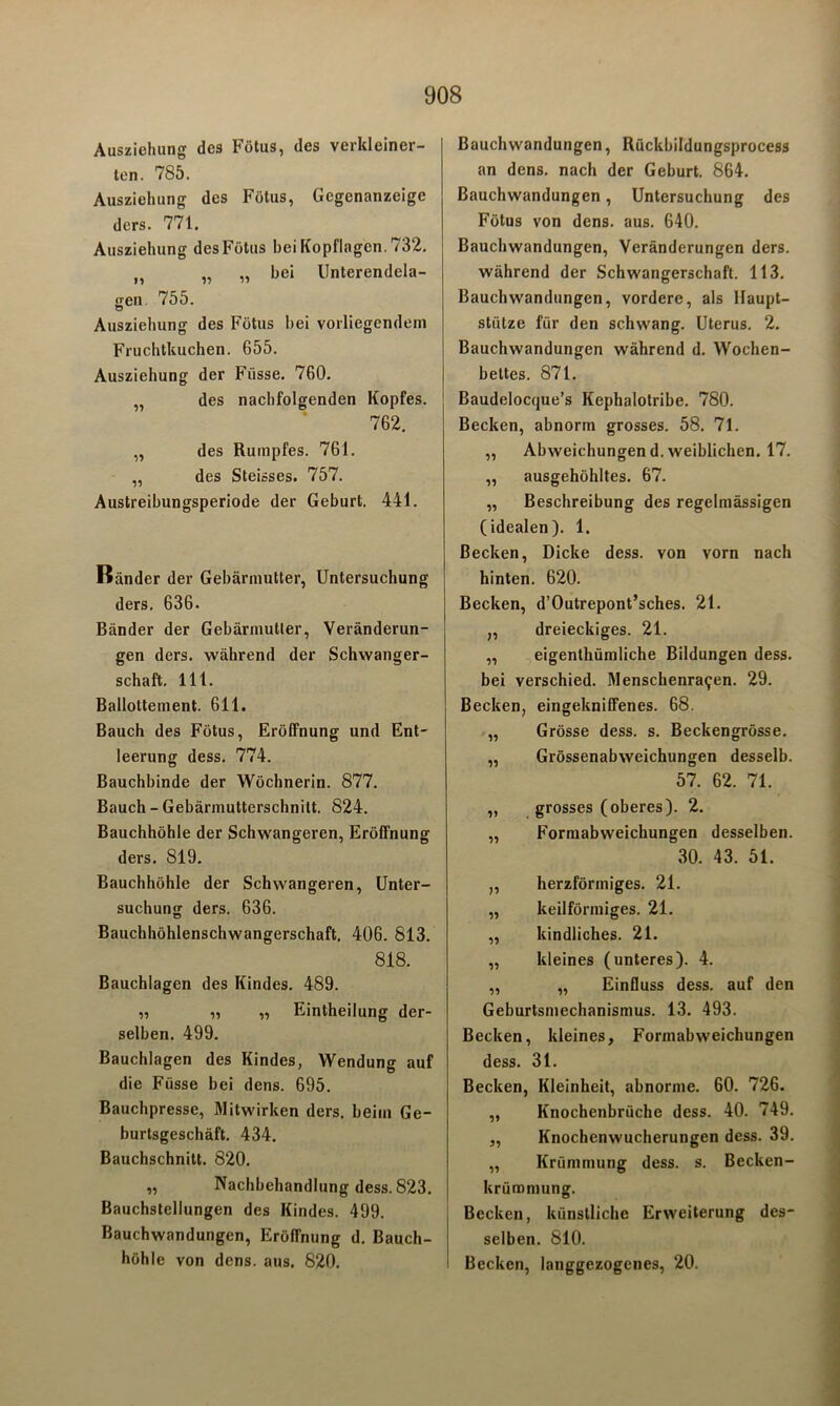 Ausziehung des Fötus, des verkleiner- ten. 785. Ausziehung des Fötus, Gegenanzeige ders. 771. Ausziehung des Fötus bei Kopflagen. 732. M „ „ bei Unterendela- gen 755. Ausziehung des Fötus bei vorliegendem Fruchtkuchen. 655. Ausziehung der Fiisse. 760. „ des nachfolgenden Kopfes. 762. „ des Rumpfes. 761. „ des Steisses. 757. Austreibungsperiode der Geburt. 441. Bänder der Gebärmutter, Untersuchung ders. 636. Bänder der Gebärmutier, Veränderun- gen ders. während der Schwanger- schaft. 111. Bailottement. 611. Bauch des Fötus, Eröffnung und Ent- leerung dess. 774. Bauchbinde der Wöchnerin. 877. Bauch - Gebärmutterschnitt. 824. Bauchhöhle der Schwangeren, Eröffnung ders. 819. Bauchhöhle der Schwangeren, Unter- suchung ders. 636. Bauchhöhlenschwangerschaft. 406. 813. 818. Bauchlagen des Kindes. 489. „ „ „ Eintheilung der- selben. 499. Bauchlagen des Kindes, Wendung auf die Fiisse bei dens. 695. Bauchpresse, Mitwirken ders. beim Ge- burtsgeschäft. 434. Bauchschnitt. 820. „ Nachbehandlung dess. 823. Bauchstellungen des Kindes. 499. Bauchwandungen, Eröffnung d. Bauch- höhle von dens. aus. 820. Bauchwandungen, Rückbildungsprocess an dens. nach der Geburt. 864. Bauchwandungen, Untersuchung des Fötus von dens. aus. 640. Bauchwandungen, Veränderungen ders. während der Schwangerschaft. 113. Bauchwandungen, vordere, als Haupt- stütze für den schwang. Uterus. 2. Bauchwandungen während d. Wochen- bettes. 871. Baudelocque’s Kephalotribe. 780. Becken, abnorm grosses. 58. 71. ,, Abweichungen d. weiblichen. 17. ,, ausgehöhltes. 67. „ Beschreibung des regelmässigen (idealen). 1. Becken, Dicke dess. von vorn nach hinten. 620. Becken, d’Outrepont’sches. 21. „ dreieckiges. 21. „ eigenthümliche Bildungen dess. bei verschied. Menschenra^en. 29. Becken, eingekniffenes. 68. „ Grösse dess. s. Beckengrösse. „ Grössenabweichungen desselb. 57. 62. 71. ,, grosses (oberes). 2. ,, Formabweichungen desselben. 30. 43. 51. „ herzförmiges. 21. „ keilförmiges. 21. „ kindliches. 21. „ kleines (unteres). 4. „ „ Einfluss dess. auf den Geburtsmechanismus. 13. 493. Becken, kleines, Formabweichungen dess. 31. Becken, Kleinheit, abnorme. 60. 726. „ Knochenbrüche dess. 40. 749. „ Knochenwucherungen dess. 39. „ Krümmung dess. s. Becken- krümniung. Becken, künstliche Erweiterung des- selben. 810. Becken, langgezogenes, 20.