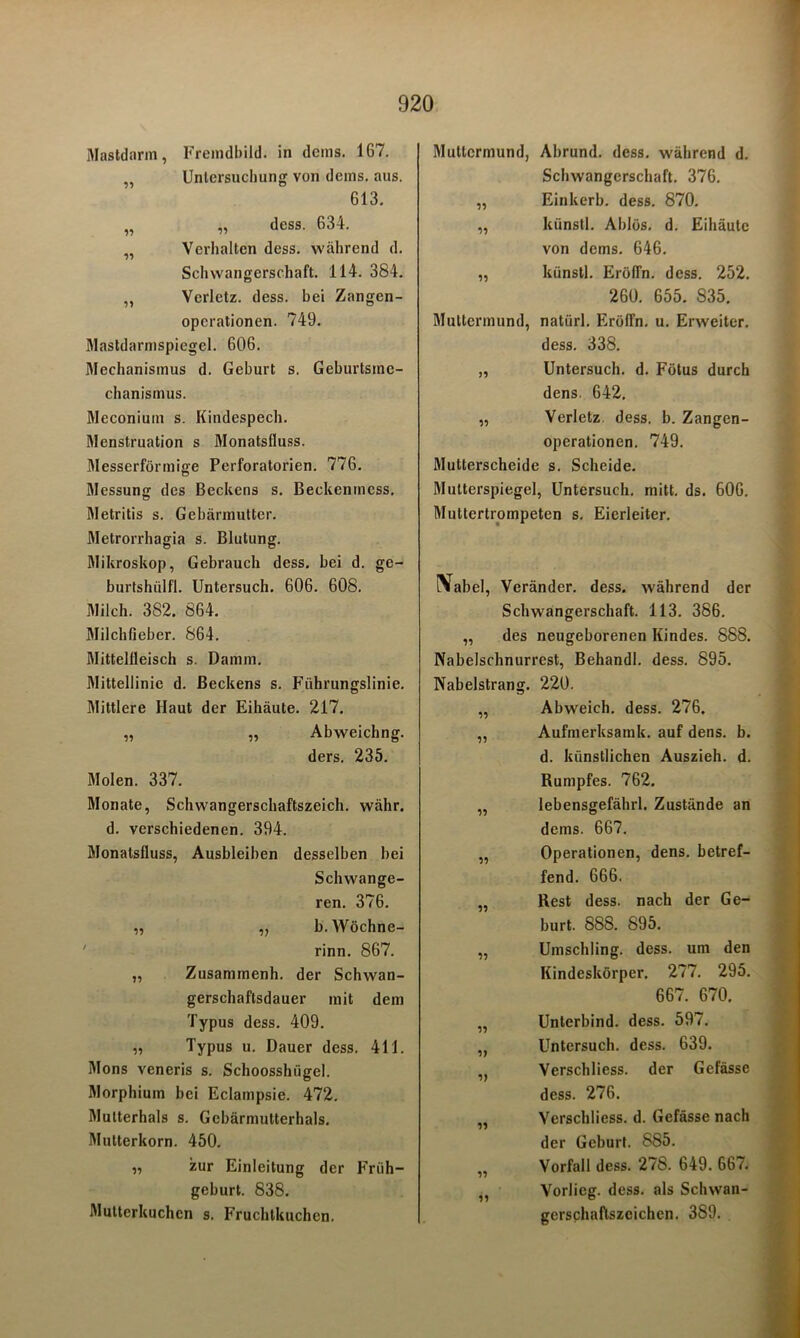 Mastdarm, Fremdbild, in dems. 167. „ Untersuchung von dems. aus. 613. „ „ dess. 634. „ Verhalten dess. während d. Schwangerschaft. 114. 384. „ Verletz, dess. bei Zangen- operationen. 749. Mastdarmspiegel. 606. 3Iechanismus d. Geburt s. Geburtsme- chanismus. Mcconium s. Kindespech. Menstruation s Monatsfluss. Messerförmige Perforatorien. 776. Messung des Beckens s. Beckenmess. Metritis s. Gebärmutter. Metrorrhagia s. Blutung. Mikroskop, Gebrauch dess. bei d. ge- burtshülfl. Untersuch. 606. 608. Milch. 382. 864. Milchfieber. 864. Mittelfleisch s. Damm. Mittellinie d. Beckens s. Führungslinie. Mittlere Haut der Eihäute. 217. „ ,, Abweichng. ders. 235. Molen. 337. Monate, Schwangerschaftszeich. währ. d. verschiedenen. 394. Monatsfluss, Ausbleiben desselben bei Schwange- ren. 376. „ „ b.Wöchne- rinn. 867. „ Zusammenh. der Schwan- gerschaftsdauer mit dem Typus dess. 409. „ Typus u. Dauer dess. 411. Mons veneris s. Schoosshiigel. Morphium bei Eclampsie. 472. Mutterhals s. Gcbärmutterhals. Mutterkorn. 450. „ zur Einleitung der Früh- geburt. 838. Mutterkuchen s. Fruchtkuchen. Muttermund, Abrund. dess. während d. Schwangerschaft. 376. „ Einkerb. dess. 870. ,, künstl. Ablös. d. Eihäutc von dems. 646. „ künstl. Eröffn, dess. 252. 260. 655. 835. Muttermund, natiirl. Eröffn, u. Erweiter. dess. 338. „ Untersuch, d. Fötus durch dens. 642. „ Verletz dess. b. Zangen- operationen. 749. Mutterscheide s. Scheide. Mutterspiegel, Untersuch, mitt. ds. 606. Muttertrompeten s. Eierleiter. iVabel, Veränder. dess. während der Schwangerschaft. 113. 386. „ des neugeborenen Kindes. 888. Nabelschnurrest, Behandl. dess. 895. Nabelstrang. 220. Abweich, dess. 276. Aufmerksamk. auf dens. b. d. künstlichen Auszieh. d. Rumpfes. 762. lebensgefährl. Zustände an dems. 667. Operationen, dens. betref- fend. 666. Rest dess. nach der Ge- burt. 888. 895. Umschling, dess. um den Kindeskörper. 277. 295. 667. 670. Unterbind, dess. 597. Untersuch, dess. 639. Vcrschliess. der Gefässe dess. 276. Vcrschliess. d. Gefässe nach der Geburt. 885. Vorfall dess. 278. 649. 667. Vorlicg. dess. als Schwan- gcrschaflszcichen. 389.