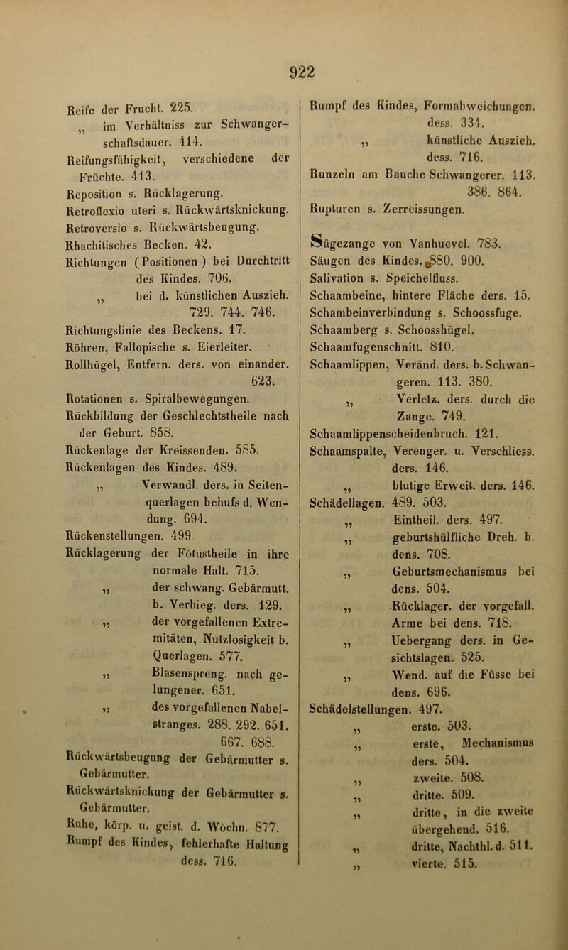 Reife der Frucht. 225. im Verhältnis zur Schwanger- schaftsdauer. 414. Reifungsfähigkeit, verschiedene der Früchte. 413. Reposition s. Rücklagerung. Retroflexio Uteri s. Rückwärtsknickung. Retroversio s. Rückwärtsbeugung. Rhachitisches Becken. 42. Richtungen (Positionen) bei Durchtritt des Kindes. 706. „ bei d. künstlichen Auszieh. 729. 744. 746. Richtungslinie des Beckens. 17. Röhren, Fallopische s. Eierleiter. Rollhügel, Entfern, ders. von einander. 623. Rotationen s. Spiralbewegungen. Rückbildung der Geschlechtstheile nach der Geburt. 858. Rückenlage der Kreissenden. 585. Rückenlagen des Kindes. 489. „ Verwandl. ders. in Seiten- querlagen behufs d, Wen- dung. 694. Rückenstellungen. 499 Rücklagerung der Fötustheile in ihre normale Halt. 715. „ der schwang. Gebärmutt. b. Verbieg, ders. 129. „ der vorgefallenen Extre- mitäten, Nutzlosigkeit b. Querlagen. 577. „ Blasenspreng, nach ge- lungener. 651. „ des vorgefallenen Nabel- stranges. 288. 292. 651. 667. 688. Rückwärtsbeugung der Gebärmutter s. Gebärmutter. Rückwärtsknickung der Gebärmutter s. Gebärmutter. Ruhe, körp. u. geist. d. Wöchn. 877. Rumpf des Kindes^ fehlerhafte Haltung dess. 716. Rumpf des Kindes, Formabweichungen. dess. 334. „ künstliche Auszieh, dess. 716. Runzeln am Bauche Schwangerer. 113. 386. 864. Rupturen s. Zerreissungen. Sägezange von Vanhuevel. 783. Säugen des Kindes. ^580. 900. Salivation s. Speichelfluss. Schaambeine, hintere Fläche ders. 15. Schambeinverbindung s. Schoossfuge. Schaamberg s. Schoosshügel. Schaamfugenschnitt. 810. Schaamlippen, Veränd. ders. b. Schwan- geren. 113. 380. „ Verletz, ders. durch die Zange. 749. Schaamlippenscheidenbruch. 121. Schaamspalte, Verenger, u. Verschliess. ders. 146. „ blutige Erweit. ders. 146. Schädellagen. 489. 503. „ Eintheil. ders. 497. „ geburtshülfliche Dreh. b. dens. 708. „ Geburtsmechanismus bei dens. 504. „ Rücklager, der vorgefall. Arme bei dens. 71S. „ Uebergang ders. in Ge- sichtslagen. 525. „ Wend. auf die Füsse bei dens. 696. Schädelstellungen. 497. „ erste. 503. „ erste, Mechanismus ders. 504. „ zweite. 508. „ dritte. 509. „ dritte, in die zweite übergehend. 516. „ dritte, Nachthl. d. 511. „ vierte. 515.