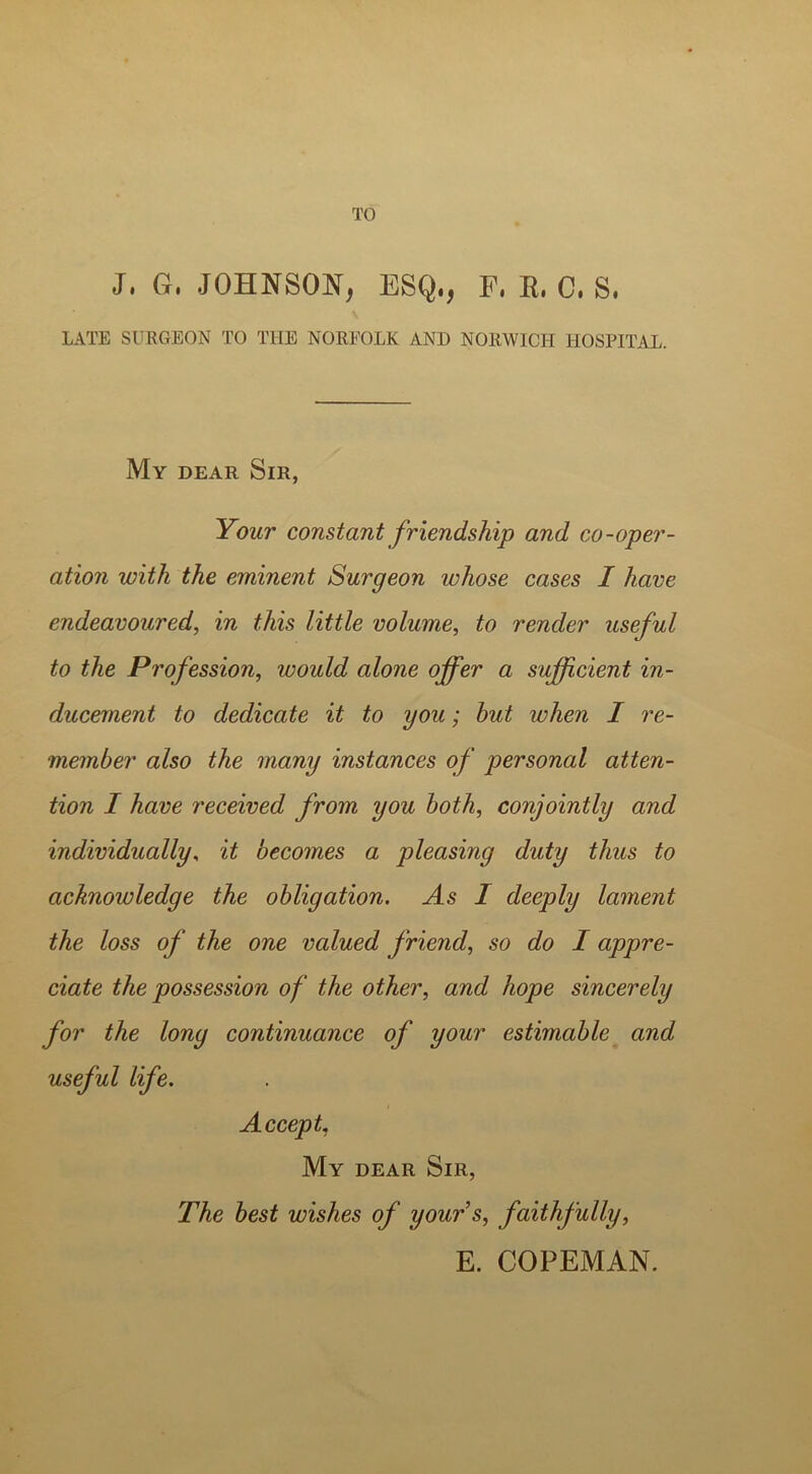 TO J, Gr, JOHNSON, ESQ,, E, R, C, S, LATE SURGEON TO THE NOREOLK AND NORWICH HOSPITAL. My dear Sir, Your constant friendship and co-oper- ation with the eminent Surgeon whose cases I have endeavoured, in this little volume, to render useful to the Profession, would alone offer a sufficient in- ducement to dedicate it to you; but when I re- member also the many instances of personal atten- tion I have received from you both, conjointly and individually, it becomes a pleasing duty thus to acknowledge the obligation. As I deeply lament the loss of the one valued friend, so do I appre- ciate the possession of the other, and hope sincerely for the long continuance of your estimable and useful life. Accept, My dear Sir, The best wishes of yours, faithfully, E. COPEMAN.