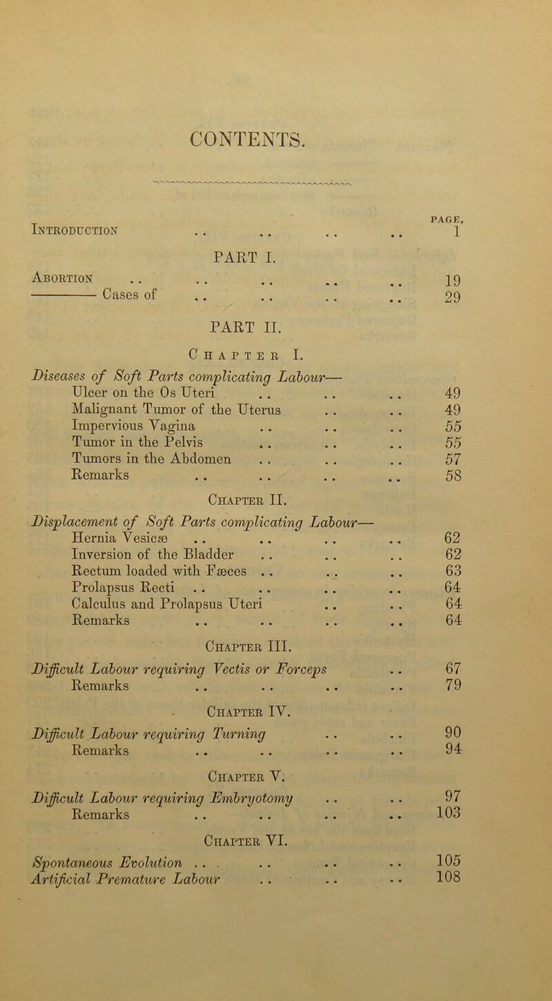 CONTENTS. Introduction • • rauc/| 1 PART I. Abortion 19 Cases of • • 29 PART II. Chapter I. Diseases of Soft Parts complicating Labour— Ulcer on the Os Uteri 49 Malignant Tumor of the Uterus 49 Impervious Vagina 55 Tumor in the Pelvis 55 Tumors in the Abdomen 57 Remarks 58 Chapter II. Displacement of Soft Parts complicating Labour— Hernia Vesicse 62 Inversion of the Bladder 62 Rectum loaded with Faeces .. 63 Prolapsus Recti 64 Calculus and Prolapsus Uteri 64 Remarks 64 Chapter III. Difficult Labour requiring Vectis or Forceps • • 67 Remarks • • 79 Chapter IV. Difficult Labour requiring Turning « • 90 Remarks 94 Chapter V. Difficult Labour requiring Embryotomy • • 97 Remarks • • 103 Chapter VI. Spontaneous Evolution .. • • 105 Artificial Premature Labour .. • • 108