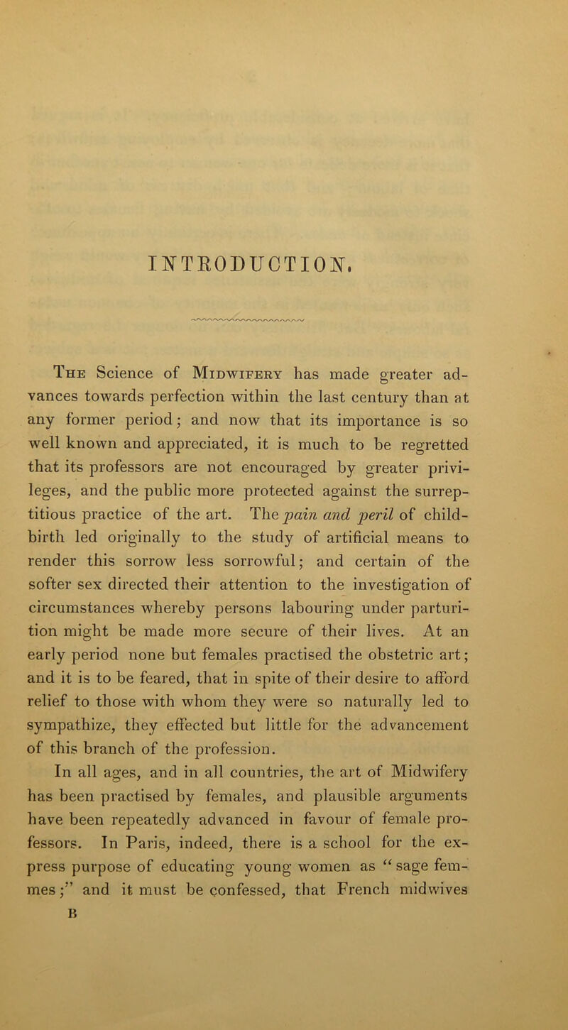 INTRODUCTION. The Science of Midwifery has made greater ad- vances towards perfection within the last century than at any former period; and now that its importance is so well known and appreciated, it is much to be regretted that its professors are not encouraged by greater privi- leges, and the public more protected against the surrep- titious practice of the art. Tlie pain and peril of child- birth led originally to the study of artificial means to render this sorrow less sorrowful; and certain of the softer sex directed their attention to the investigation of circumstances whereby persons labouring under parturi- tion might be made more secure of their lives. At an early period none but females practised the obstetric art; and it is to be feared, that in spite of their desire to afford relief to those with whom they were so naturally led to sympathize, they effected but little for the advancement of this branch of the profession. In all ages, and in all countries, the art of Midwifery has been practised by females, and plausible arguments have been repeatedly advanced in favour of female pro- fessors. In Paris, indeed, there is a school for the ex- press purpose of educating young women as “ sage fem- mes and it must be confessed, that French midwives B