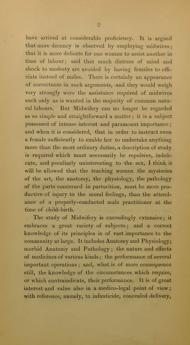 have arrived at considerable proficiency. It is argued that more decency is observed by employing midwives; that it is more delicate for one woman to assist another in time of labour; and that much distress of mind and shock to modesty are avoided by having females to offi- ciate instead of males. There is certainly an appearance of correctness in such arguments, and they would weigh very strongly were the assistance required of midwives such only as is wanted in the majority of common natu- ral labours. But Midwifery can no longer be regarded as so simple and straightforward a matter; it is a subject possessed of intense interest and paramount importance ; and when it is considered, that in order to instruct even a female sufficiently to enable her to undertake anything more than the most ordinary duties, a description of study is required which must necessarily be repulsive, indeli- cate, and peculiarly uninteresting to the sex, I think it will be allowed that the teachiug women the mysteries of the art, the anatomy, the physiology, the pathology of the parts concerned in parturition, must be more pro- ductive of injury to the moral feelings, than the attend- ance of a properly-conducted male practitioner at the time of child-birth. The study of Midwifery is exceedingly extensive; it embraces a great variety of subjects; and a correct knowledge of its principles is of vast importance to the community at large. It includes Anatomy and Physiology; morbid Anatomy and Pathology; the nature and effects of medicines of various kinds; the performance of several important operations; and, what is of more consequence still, the knowledge of the circumstances which require, or which contraindicate, their performance. It is of great interest and value also in a medico-legal point of view; with reference, namely, to infanticide, concealed delivery.