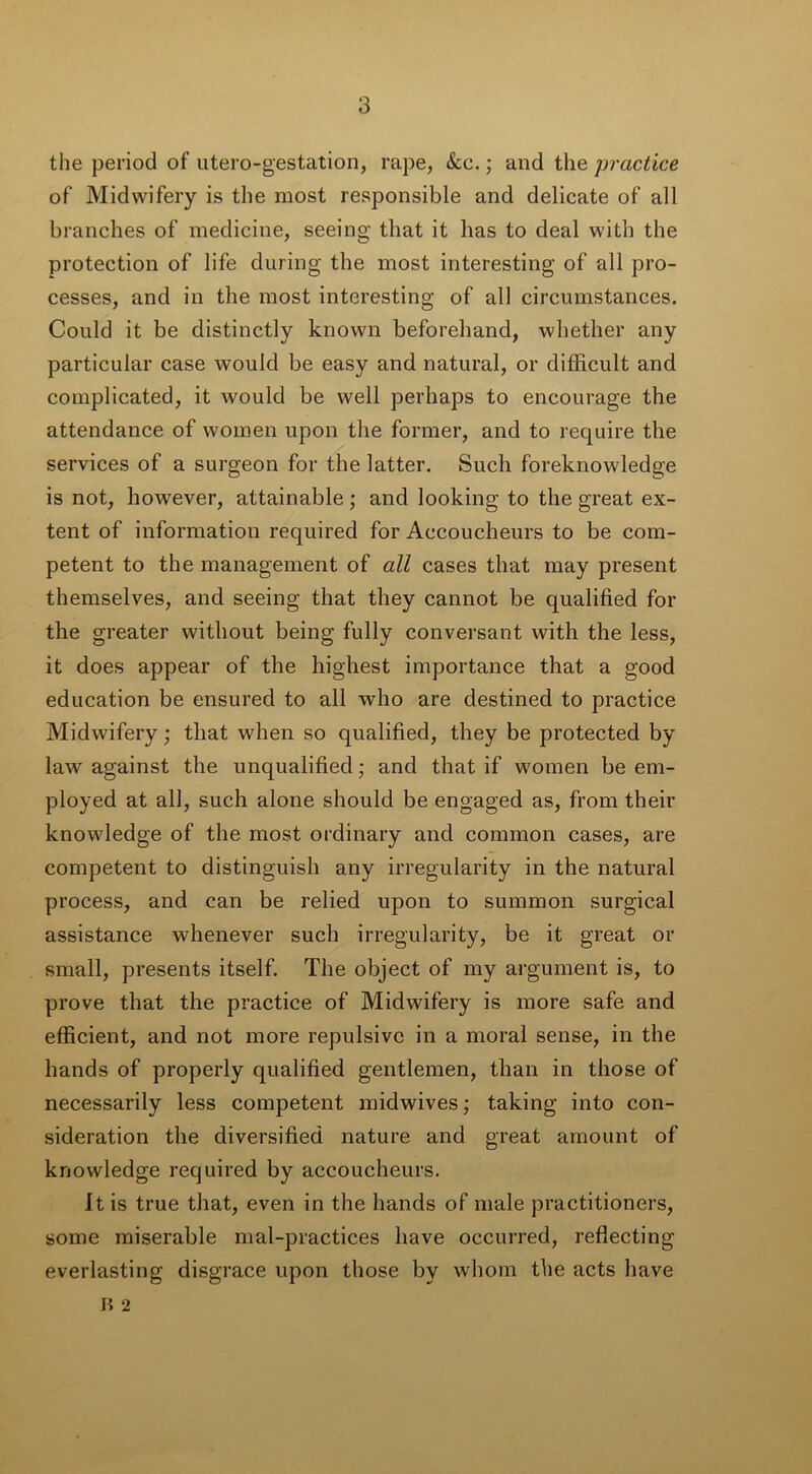 the period of utero-gestation, rape, &c.; and the practice of Midwifery is the most responsible and delicate of all branches of medicine, seeing that it has to deal with the protection of life during the most interesting of all pro- cesses, and in the most interesting of all circumstances. Could it be distinctly known beforehand, whether any particular case would be easy and natural, or difficult and complicated, it would be well perhaps to encourage the attendance of women upon the former, and to require the services of a surgeon for the latter. Such foreknowledge is not, however, attainable; and looking to the great ex- tent of information required for Accoucheurs to be com- petent to the management of alt cases that may present themselves, and seeing that they cannot be qualified for the greater without being fully conversant with the less, it does appear of the highest importance that a good education be ensured to all who are destined to practice Midwifery; that when so qualified, they be protected by law against the unqualified; and that if women be em- ployed at all, such alone should be engaged as, from their knowledge of the most ordinary and common cases, are competent to distinguish any irregularity in the natural process, and can be relied upon to summon surgical assistance whenever such irregularity, be it great or small, presents itself. The object of my argument is, to prove that the practice of Midwifery is more safe and efficient, and not more repulsive in a moral sense, in the hands of properly qualified gentlemen, than in those of necessarily less competent midwives; taking into con- sideration the diversified nature and great amount of knowledge required by accoucheurs. It is true that, even in the hands of male practitioners, some miserable mal-practices have occurred, reflecting everlasting disgrace upon those by whom the acts have F> 2