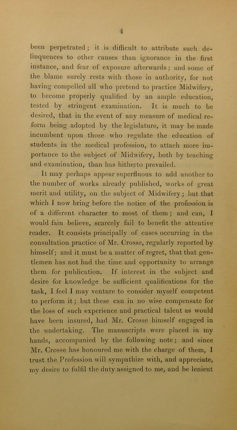 been perpetrated; it is difficult to attribute such de- linquences to other causes than ignorance in the first instance, and fear of exposure afterwards; and some of the blame surely rests with those in authority, for not having compelled all who pretend to practice Midwifery, to become properly qualified by an ample education, tested by stringent examination. It is much to be desired, that in the event of any measure of medical re- form being adopted by the legislature, it may be made incumbent upon those who regulate the education of students in the medical profession, to attach more im- portance to the subject of Midwifery, both by teaching and examination, than has hitherto prevailed. It may perhaps appear superfluous to add another to the number of works already published, works of great merit and utility, on the subject of Midwifery; but that which I now bring before the notice of the profession is of a different character to most of them ; and can, I would fain believe, scarcely fail to benefit the attentive reader. It consists principally of cases occurring in the consultation practice of Mr. Crosse, regularly reported by himself; and it must be a matter of regret, that that gen- tlemen has not had the time and opportunity to arrange them for publication. If interest in the subject and desire for knowledge be sufficient qualifications for the task, I feel I may venture to consider myself competent to perform it; but these can in no wise compensate for the loss of such experience and practical talent as would have been insured, had Mr. Crosse himself engaged in the undertaking. The manuscripts were placed in my hands, accompanied by the following note; and since Mr. Crosse has honoured me with the charge of them, I trust the Profession will sympathize with, and appreciate, my desire to fulfil the duty assigned to me, and be lenient