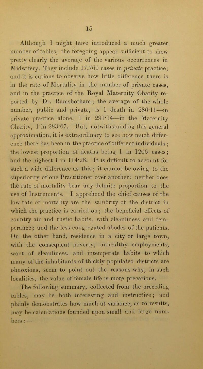 Although l might have introduced a much greater number of tables, the foregoing appear sufficient to shew pretty clearly the average of the various occurrences in Midwifery. They include 17,760 cases in private practice; and it is curious to observe how little difference there is in the rate of Mortality in the number of private cases, and in the practice of the Royal Maternity Charity re- ported by Dr. Ramsbotham ; the average of the whole number, public and private, is 1 death in 286T1—in private practice alone, 1 in 291‘14—-in the Maternity Charity, 1 in 283-67. But, notwithstanding this general approximation, it is extraordinary to see how much differ- ence there has been in the practice of different individuals ; the lowest proportion of deaths being 1 in 1205 cases; and the highest 1 in 114*28. It is difficult to account for such a wide difference as this; it cannot be owing to the superiority of one Practitioner over another; neither does the rate of mortality bear any definite proportion to the use of Instruments. I apprehend the chief causes of the low? rate of mortality are the salubrity of the district in which the practice is carried on; the beneficial effects of country air and rustic habits, with cleanliness and tem- perance; and the less congregated abodes of the patients. On the other hand, residence in a city or large town, with the consequent poverty, unhealthy employments, want of cleanliness, and intemperate habits to which many of the inhabitants of thickly populated districts are obnoxious, seem to point out the reasons why, in such localities, the value of female life is more precarious. The following summary, collected from the preceding tables, may be both interesting and instructive; and plainly demonstrates how much at variance, as to results, may be calculations founded upon small and large num- bers :—