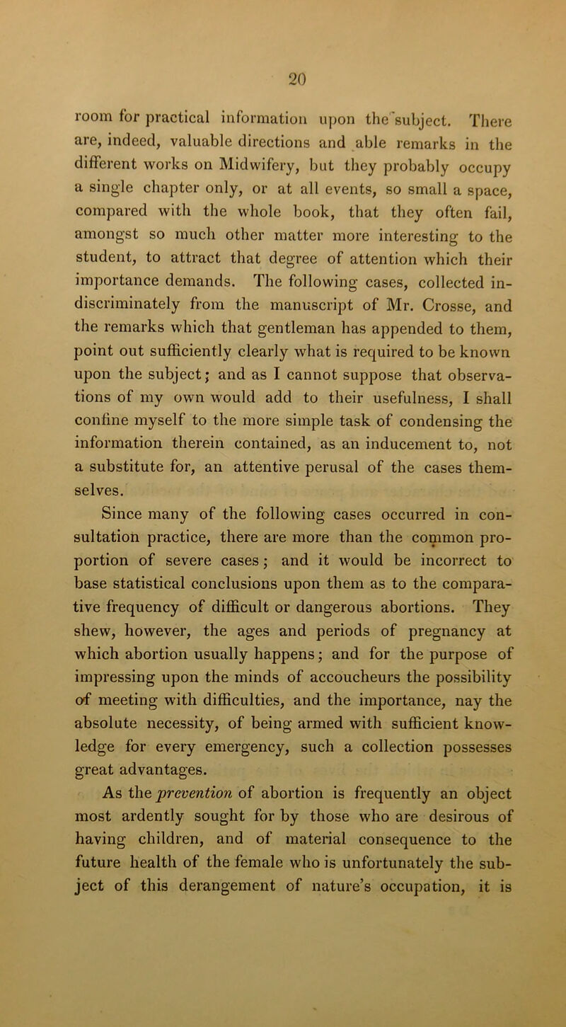 room for practical information upon the'subject. There are, indeed, valuable directions and able remarks in the different works on Midwifery, but they probably occupy a single chapter only, or at all events, so small a space, compared with the whole book, that they often fail, amongst so much other matter more interesting to the student, to attract that degree of attention which their importance demands. The following cases, collected in- discriminately from the manuscript of Mr. Crosse, and the remarks which that gentleman has appended to them, point out sufficiently clearly what is required to be known upon the subject; and as I cannot suppose that observa- tions of my own would add to their usefulness, I shall confine myself to the more simple task of condensing the information therein contained, as an inducement to, not a substitute for, an attentive perusal of the cases them- selves. Since many of the following cases occurred in con- sultation practice, there are more than the common pro- portion of severe cases; and it would be incorrect to base statistical conclusions upon them as to the compara- tive frequency of difficult or dangerous abortions. They shew, however, the ages and periods of pregnancy at which abortion usually happens; and for the purpose of impressing upon the minds of accoucheurs the possibility of meeting with difficulties, and the importance, nay the absolute necessity, of being armed with sufficient know- ledge for every emergency, such a collection possesses great advantages. As the prevention of abortion is frequently an object most ardently sought for by those who are desirous of having children, and of material consequence to the future health of the female who is unfortunately the sub- ject of this derangement of nature’s occupation, it is