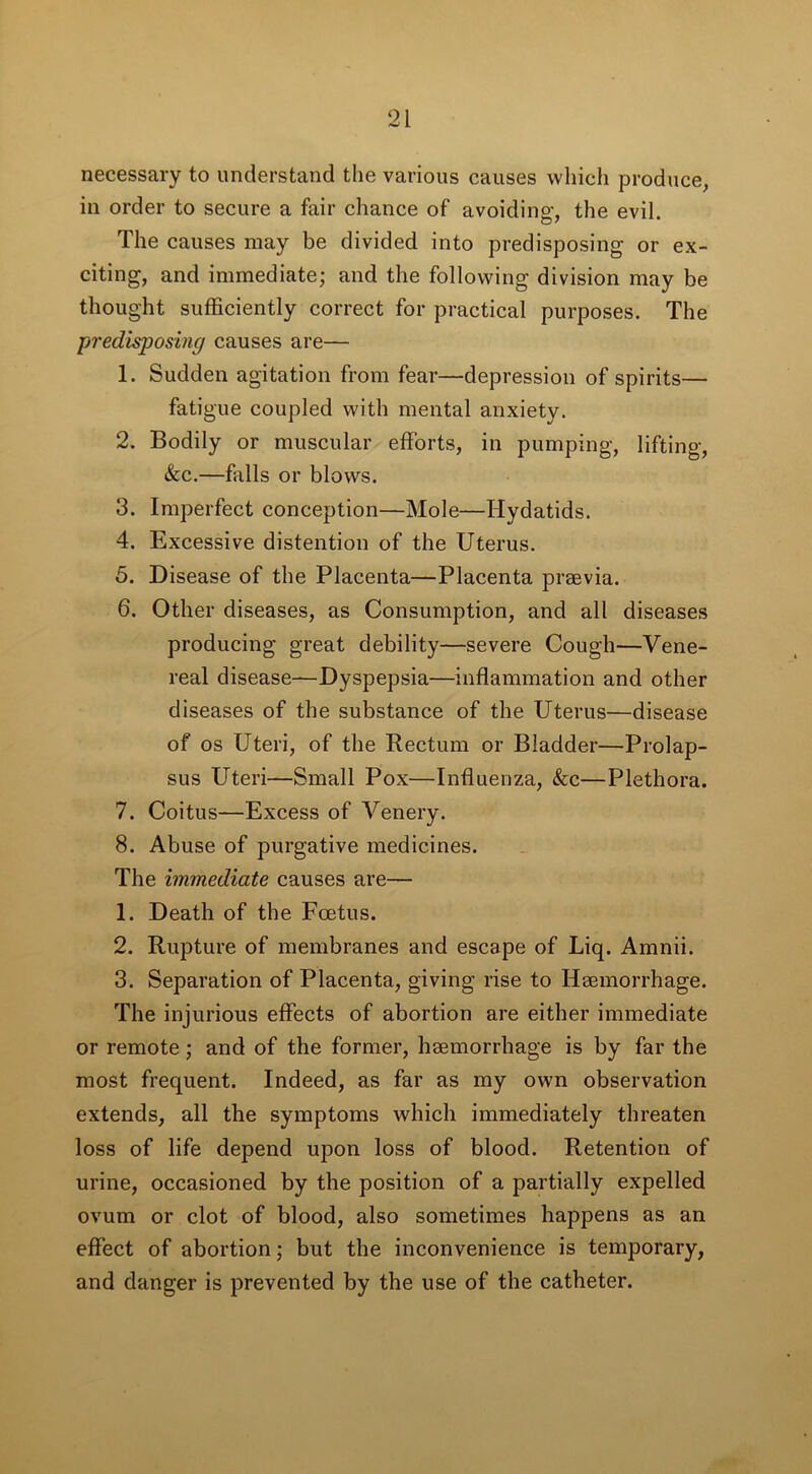 necessary to understand the various causes which produce, in order to secure a fair chance of avoiding, the evil. The causes may be divided into predisposing or ex- citing, and immediate; and the following division may be thought sufficiently correct for practical purposes. The predisposing causes are— 1. Sudden agitation from fear—depression of spirits— fatigue coupled with mental anxiety. 2. Bodily or muscular efforts, in pumping, lifting, &c.—falls or blows. 3. Imperfect conception—Mole—Hydatids. 4. Excessive distention of the Uterus. 5. Disease of the Placenta—Placenta praevia. 6. Other diseases, as Consumption, and all diseases producing great debility—severe Cough—Vene- real disease—Dyspepsia—inflammation and other diseases of the substance of the Uterus—disease of os Uteri, of the Rectum or Bladder—Prolap- sus Uteri—Small Pox—Influenza, &c—Plethora. 7. Coitus—Excess of Venery. 8. Abuse of purgative medicines. The immediate causes are— 1. Death of the Foetus. 2. Rupture of membranes and escape of Liq. Amnii. 3. Separation of Placenta, giving rise to Haemorrhage. The injurious effects of abortion are either immediate or remote; and of the former, haemorrhage is by far the most frequent. Indeed, as far as my own observation extends, all the symptoms which immediately threaten loss of life depend upon loss of blood. Retention of urine, occasioned by the position of a partially expelled ovum or clot of blood, also sometimes happens as an effect of abortion; but the inconvenience is temporary, and danger is prevented by the use of the catheter.