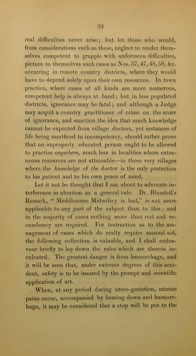 real difficulties never arise; but let those who would, from considerations such as these, neglect to render them- selves competent to grapple with unforeseen difficulties, picture to themselves such cases as Nos. 37,47,48,58, &c. occurring in remote country districts, where they would have to depend solely upon their own resources. In town practice, where cases of all kinds are more numerous, competent help is always at hand; but in less populated districts, ignorance may be fatal; and although a Judge may acquit a country practitioner of crime on the score of ignorance, and sanction the idea that much knowledge cannot be expected from village doctors, yet instances of life being sacrificed to incompetency, should rather prove that no improperly educated person ought to be allowed to practise anywhere, much less in localities where extra- neous resources are not attainable—in those very villages where the knowledge of the doctor is the only protection to his patient and to his own peace of mind. Let it not be thought that I am about to advocate in- terference in abortion as a general rule. Dr. Blundell’s Remark, “ Meddlesome Midwifery is bad,” is not more applicable to any part of the subject than to this ; and in the majority of cases nothing more than rest and re- cumbency are required. For instruction as to the ma- nagement of cases which do really require manual aid, the following collection is valuable, and I shall endea- vour briefly to lay down the rules which are therein in- culcated. The greatest danger is from haemorrhage, and it will be seen that, under extreme degrees of this acci- dent, safety is to be insured by the prompt and scientific application of art. When, at any period during utero-gestation, uterine pains occur, accompanied by bearing down and haemorr- hage, it may be considered that a stop will be put to the