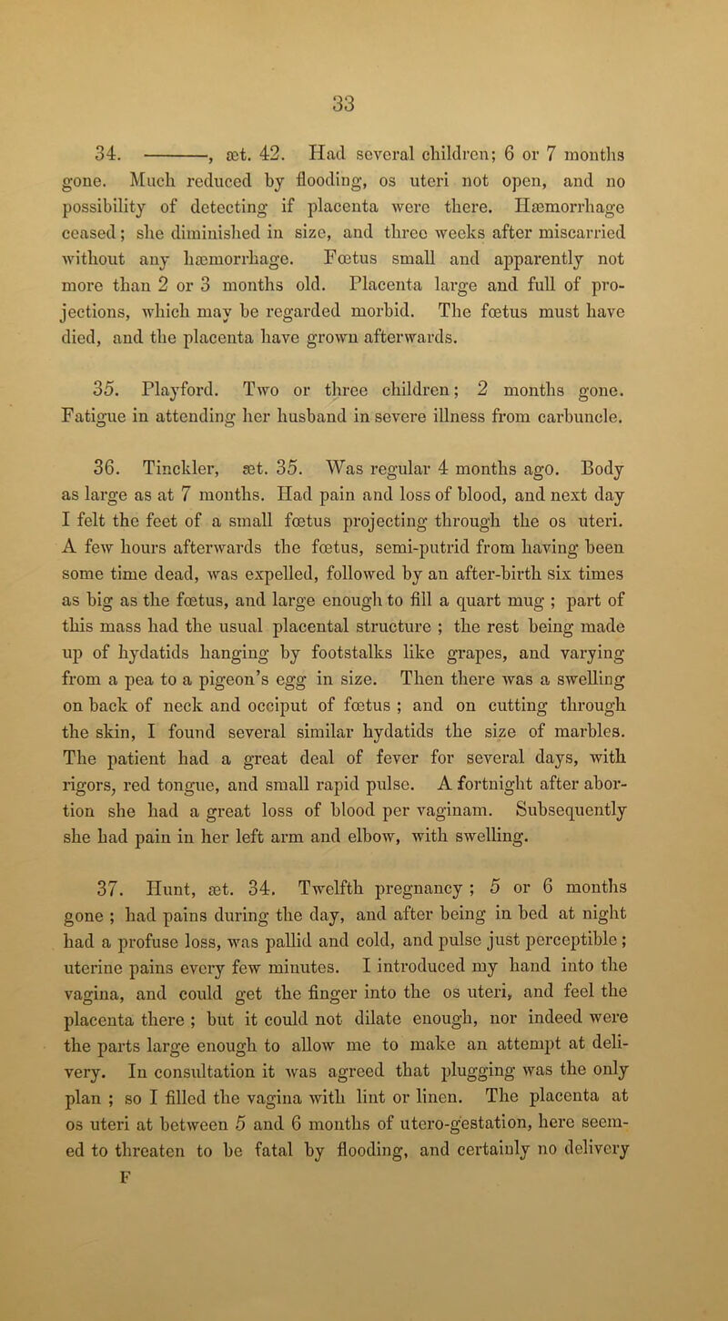 34. , set. 42. Had several children; 6 or 7 months gone. Much reduced by flooding, os uteri not open, and no possibility of detecting if placenta were there. Haemorrhage ceased; she diminished in size, and three weeks after miscarried without any haemorrhage. Foetus small and apparently not more than 2 or 3 months old. Placenta large and full of pro- jections, which may be regarded morbid. The foetus must have died, and the placenta have grown afterwards. 35. Playford. Two or three children; 2 months gone. Fatigue in attending her husband in severe illness from carbuncle. 36. Tinckler, set. 35. Was regular 4 months ago. Body as large as at 7 months. Had pain and loss of blood, and next day I felt the feet of a small foetus projecting through the os uteri. A few hours afterwards the foetus, semi-putrid from having been some time dead, was expelled, followed by an after-birth six times as big as the foetus, and large enough to fill a quart mug ; part of this mass had the usual placental structure ; the rest being made up of hydatids hanging by footstalks like grapes, and varying from a pea to a pigeon’s egg in size. Then there was a swelling on back of neck and occiput of foetus ; and on cutting through the skin, I found several similar hydatids the size of marbles. The patient had a great deal of fever for several days, with rigors, red tongue, and small rapid pulse. A fortnight after abor- tion she had a great loss of blood per vaginam. Subsequently she had pain in her left arm and elbow, with swelling. 37. Hunt, set. 34. Twelfth pregnancy ; 5 or 6 months gone ; had pains during the day, and after being in bed at night had a profuse loss, was pallid and cold, and pulse just perceptible ; uterine pains every few minutes. I introduced my hand into the vagina, and could get the finger into the os uteri, and feel the placenta there ; but it could not dilate enough, nor indeed were the parts large enough to allow me to make an attempt at deli- very. In consultation it was agreed that plugging was the only plan ; so I filled the vagina with lint or linen. The placenta at os uteri at between 5 and 6 months of utero-gestation, here seem- ed to threaten to be fatal by flooding, and certainly no delivery F