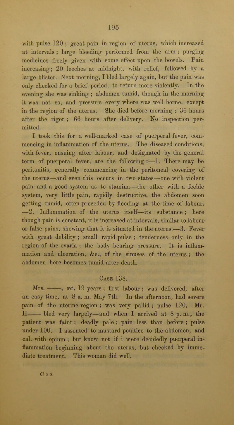 with pulse 120 ; great pain in region of uterus, which increased at intervals ; large bleeding performed from the arm ; purging medicines freely given Avith some effect upon the bowels. Pain increasing; 20 leeches at midnight, Avith relief, followed by a large blister. Next morning, I bled largely again, but the pain was only checked for a brief period, to return more violently. In the evening she Avas sinking ; abdomen tumid, though in the morning it was not so, and pressure every where Avas well borne, except in the region of the uterus. She died before morning ; 36 hours after the rigor ; 66 hours after delivery. No inspection per- mitted. I took this for a Avell-marked case of puerperal fever, com- mencing in inflammation of the uterus. The diseased conditions, Avith fever, ensuing after labour, and designated by the general term of puerperal fever, are the following :—1. There may be peritonitis, generally commencing in the peritoneal covering of the uterus—and even this occurs in two states—one with violent pain and a good system as to stamina—the other with a feeble system, very little pain, rapidly destructive, the abdomen soon getting tumid, often preceded by flooding at the time of labour. —2. Inflammation of the utei’us itself—its substance ; here though pain is constant, it is increased at intervals, similar to labour or false pains, sheAving that it is situated in the uterus.—3. Fever Avith great debility ; small rapid pulse ; tenderness only in the region of the ovaria ; the body bearing pressure. It is inflam- mation and ulceration, &c., of the sinuses of the uterus ; the abdomen here becomes tumid after death. Case 138. Mrs. , jet. 19 years ; first labour ; was delivered, after an easy time, at 8 a. m. May 7th. In the afternoon, had severe pain of the uterine region ; was very pallid ; pulse 120. Mr. II bled very largely—and when I arrived at 8 p. m., the patient Avas faint; deadly pale ; pain less than before ; pulse under 100. I assented to mustard poultice to the abdomen, and cal. Avith opium ; but knoAv not if i were decidedly puerperal in- flammation beginning about the uterus, but checked by imme- diate treatment. This woman did Avell. C c 2