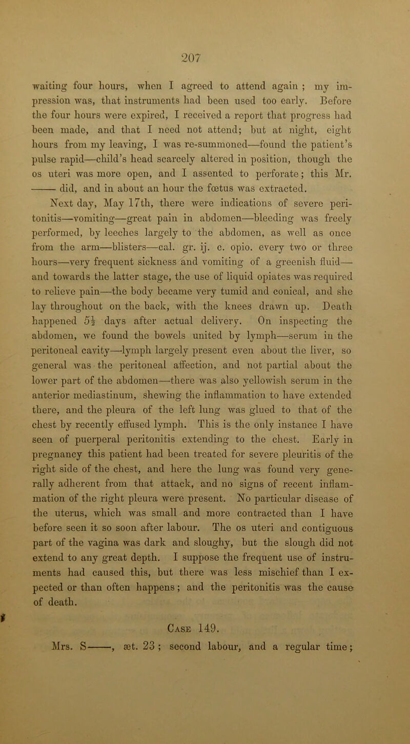 i waiting four hours, when I agreed to attend again ; my im- pression was, that instruments had been used too early. Before the four hours were expired, I received a report that progress had been made, and that I need not attend; but at night, eight hours from my leaving, I was re-summoned—found the patient’s pulse rapid—child’s head scarcely altered in position, though the os uteri was more open, and I assented to perforate; this Mr. did, and in about an hour the foetus was extracted. Next day, May 17th, there were indications of severe peri- tonitis—vomiting—great pain in abdomen—bleeding was freely performed, by leeches largely to the abdomen, as well as once from the arm—blisters—cal. gr. ij. c. opio. every two or three hours—very frequent sickness and vomiting of a greenish fluid— and towards the latter stage, the use of liquid opiates was required to relieve pain—the body became very tumid and conical, and she lay throughout on the back, with the knees drawn up. Death happened 5% days after actual delivery. On inspecting the abdomen, we found the bowels united by lymph—serum in the peritoneal cavity—lymph largely present even about the liver, so general was the peritoneal affection, and not partial about the lower pai't of the abdomen—there was also yellowish serum in the anterior mediastinum, shewing the inflammation to have extended there, and the pleura of the left lung was glued to that of the chest by recently effused lymph. This is the only instance I have seen of puerperal peritonitis extending to the chest. Early in pregnancy this patient had been treated for severe pleuritis of the right side of the chest, and here the lung was found very gene- rally adherent from that attack, and no signs of recent inflam- mation of the right pleura were present. No particular disease of the uterus, which was small and more contracted than I have before seen it so soon after labour. The os uteri and contiguous part of the vagina was dark and sloughy, but the slough did not extend to any great depth. I suppose the frequent use of instru- ments had caused this, but there was less mischief than I ex- pected or than often happens; and the peritonitis was the cause of death. Case 149. , set. 23 ; second labour, and a regular time; Mrs. S