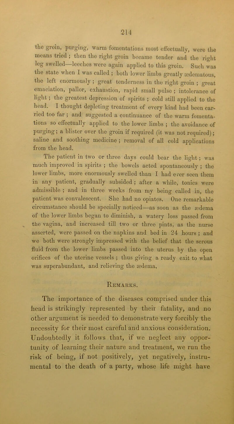 the groin, purging, warm fomentations most effectually, were the means tried ; then the right groin became tender and the right leg swelled—leeches were again applied to this groin. Such was the state when I was called ; both lower limbs greatly aedematous, the left enormously ; great tenderness in the right groin ; great emaciation, pallor, exhaustion, rapid small pulse ; intolerance of light ; the greatest depression of spirits ; cold still applied to the head. I thought depleting treatment of every kind had been car- ried too far ; and suggested a continuance of the warm fomenta- tions so effectually applied to the lower limbs ; the avoidance of purging; a blister over the groin if required (it was not required); saline and soothing medicine ; removal of all cold applications from the head. The patient in two or three days could bear the light; was much improved in spirits ; the bowels acted spontaneously ; the lower limbs, more enormously swelled than I had ever seen them in any patient, gradually subsided ; after a while, tonics were admissible ; and in three weeks from my being called in, the patient was convalescent. She had no opiates. One remarkable circumstance should be specially noticed—as soon as the jedema of the lower limbs began to diminish, a watery loss passed from % the vagina, and increased till two or three pints, as the nurse asserted, were passed on the napkins and bed in 24 hours ; and we both were strongly impressed with the belief that the serous fluid from the lower limbs passed into the uterus by the open orifices of the uterine vessels ; thus giving a ready exit to what was superabundant, and relieving the oedema. Remarks. The importance of the diseases comprised under this head is strikingly represented by their fatality, and no other argument is needed to demonstrate very forcibly the necessity for their most careful and anxious consideration. Undoubtedly it follows that, if we neglect any oppor- tunity of learning their nature and treatment, we run the risk of being, if not positively, yet negatively, instru- mental to the death of a party, whose life might have