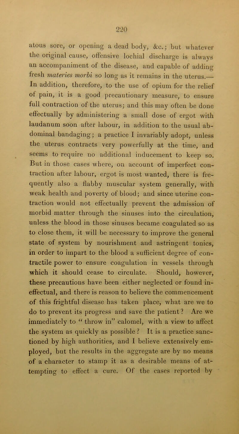 atous sore, or opening' a dead body, &c.; but whatever the original cause, offensive lochial discharge is always an accompaniment of the disease, and capable of adding fresh mateiies morbi so long as it remains in the uterus.— In addition, therefore, to the use of opium for the relief of pain, it is a good precautionary measure, to ensure full contraction of the uterus; and this may often be done effectually by administering a small dose of ergot with laudanum soon after labour, in addition to the usual ab- dominal bandaging; a practice I invariably adopt, unless the uterus contracts very powerfully at the time, and seems to require no additional inducement to keep so. But in those cases where, on account of imperfect con- traction after labour, ergot is most wanted, there is fre- quently also a flabby muscular system generally, with weak health and poverty of blood; and since uterine con- traction would not effectually prevent the admission of morbid matter through the sinuses into the circulation, unless the blood in those sinuses became coagulated so as to close them, it will be necessary to improve the general state of system by nourishment and astringent tonics, in order to impart to the blood a sufficient degree of con- tractile power to ensure coagulation in vessels through which it should cease to circulate. Should, however, these precautions have been either neglected or found in- effectual, and there is reason to believe the commencement of this frightful disease has taken place, what are we to do to prevent its progress and save the patient ? Are we immediately to “ throw in” calomel, with a view to affect the system as quickly as possible ? It is a practice sanc- tioned by high authorities, and 1 believe extensively em- ployed, but the results in the aggregate are by no means of a character to stamp it as a desirable means of at- tempting to effect a cure. Of the cases reported by