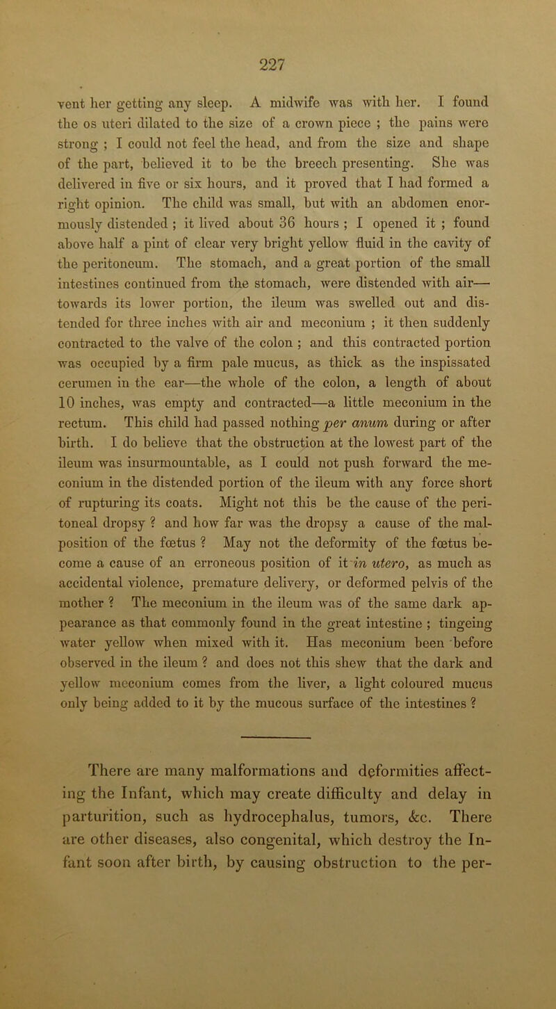 vent her getting any sleep. A midwife was with her. I found the os uteri dilated to the size of a crown piece ; the pains were strong ; I could not feel the head, and from the size and shape of the part, believed it to be the breech presenting. She was delivered in five or six hours, and it proved that I had formed a right opinion. The child was small, but with an abdomen enor- mously distended ; it lived about 36 hours ; I opened it ; found above half a pint of clear very bright yellow fluid in the cavity of the peritoneum. The stomach, and a great portion of the small intestines continued from the stomach, were distended with air— towards its lower portion, the ileum was swelled out and dis- tended for three inches with air and meconium ; it then suddenly contracted to the valve of the colon ; and this contracted portion was occupied by a firm pale mucus, as thick as the inspissated cerumen in the ear—the whole of the colon, a length of about 10 inches, was empty and contracted—a little meconium in the rectum. This child had passed nothing per anum during or after birth. I do believe that the obstruction at the lowest part of the ileum was insurmountable, as I could not push forward the me- conium in the distended portion of the ileum with any force short of rupturing its coats. Might not this be the cause of the peri- toneal dropsy ? and how far was the dropsy a cause of the mal- position of the foetus ? May not the deformity of the foetus be- come a cause of an erroneous position of it in utero, as much as accidental violence, premature delivery, or deformed pelvis of the mother ? The meconium in the ileum was of the same dark ap- pearance as that commonly found in the great intestine ; tingeing water yellow when mixed with it. Has meconium been before observed in the ileum ? and does not this shew that the dark and yellow meconium comes from the liver, a light coloured mucus only being added to it by the mucous surface of the intestines ? There are many malformations and deformities affect- ing the Infant, which may create difficulty and delay in parturition, such as hydrocephalus, tumors, «kc. There are other diseases, also congenital, which destroy the In- fant soon after birth, by causing obstruction to the per-