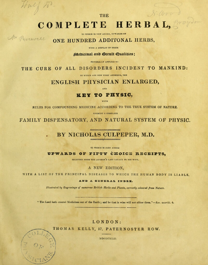 THE COMPLETE HERBAL, TO WUICH IS NOW ADDED, UPWARDS OP ONE HUNDRED ADDITONAL HERBS, WITH A DISPLAY OF THEIR jfttrtiictnal anti ©ccult Qualities; PHYSICALLY APPLIED TO THE CURE OF ALL DISORDERS INCIDENT TO MANKIND: TO WHICH ARE NOW FIRST ANNEXED, THE ENGLISH PHYSICIAN ENLARGED, KEY TO PHYSIC, WITH RULES FOR COMPOUNDING MEDICINE ACCORDING TO THE TRUE SYSTEM OF NATURE. FORMING A COMPLETE FAMILY DISPENSATORY, AND NATURAL SYSTEM OF PHYSIC. , BY NICHOLAS 9ULPEPER, M.D. ■ — —1 = TC WHICH IS ALSO ADDED UPWARDS OF FIFTY CHOICE RECEIPTS, SELECTED PROM TITE AUTHOR’S LAST LEGACY TO HIS WIPE. A NEW EDITION, WITH A LIST OF THE PRINCIPAL DISEASES TO WHICH THE HUMAN BODY IS LIABLE, AUD Ji. GSJTSaAS INDEX. Illustrated by Engravings qf numerous British Herbs and Plants, correctly coloured from Nature. *' The Lord hath created Medicines out of the Earth ; and he that is wise will not abhor them.”—Ecc. xxxviii. 4. LONDON: KELLY, 17, PATERNOSTER ROW. MDCCCXLII.