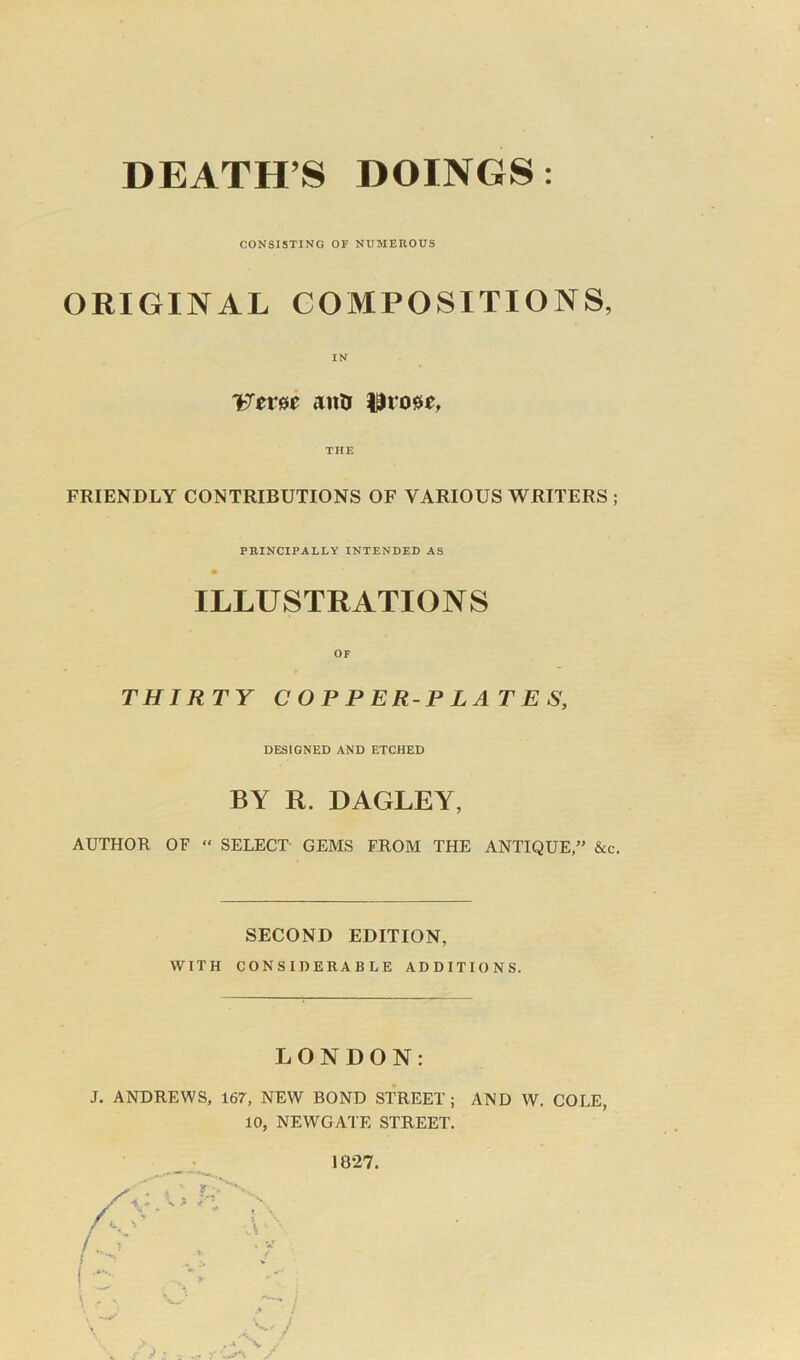 DEATH’S DOINGS: CONSISTING OF NUMEROUS ORIGINAL COMPOSITIONS, IN Uerec anti iltoue, THE FRIENDLY CONTRIBUTIONS OF VARIOUS WRITERS ; PRINCIPALLY INTENDED AS ILLUSTRATIONS OF THIRTY COPPERPLATES, DESIGNED AND ETCHED BY R. DAGLEY, AUTHOR OF “ SELECT GEMS FROM THE ANTIQUE,” &c. SECOND EDITION, WITH CONSIDERABLE ADDITIONS. LONDON: J. ANDREWS, 167, NEW BOND STREET; AND W. COLE, 10, NEWGATE STREET. 1827.