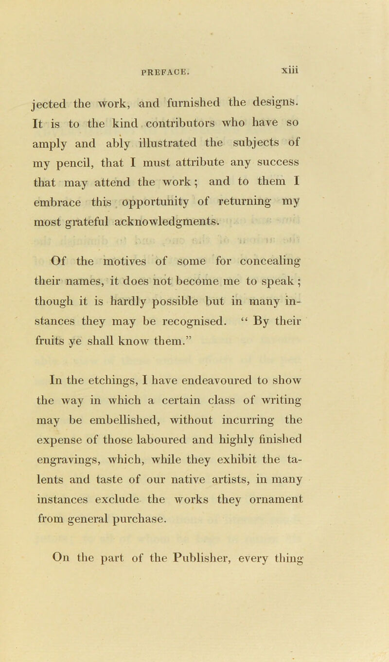 jected the work, and furnished the designs. It is to the kind contributors who have so amply and ably illustrated the subjects of my pencil, that I must attribute any success that may attend the work; and to them I embrace this opportunity of returning my most grateful acknowledgments. Of the motives of some for concealing their names, it does not become me to speak; though it is hardly possible but in many in- stances they may be recognised. “ By their fruits ye shall know them.” In the etchings, I have endeavoured to show the way in which a certain class of writing may be embellished, without incurring the expense of those laboured and highly finished engravings, which, while they exhibit the ta- lents and taste of our native artists, in many instances exclude the works they ornament from general purchase. On the part of the Publisher, every thing