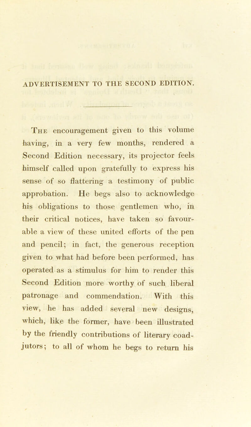 ADVERTISEMENT TO THE SECOND EDITION. The encouragement given to this volume having, in a very few months, rendered a Second Edition necessary, its projector feels himself called upon gratefully to express his sense of so flattering a testimony of public approbation. He begs also to acknowledge his obligations to those gentlemen who, in their critical notices, have taken so favour- able a view of these united efforts of the pen and pencil; in fact, the generous reception given to what had before been performed, has operated as a stimulus for him to render this Second Edition more worthy of such liberal patronage and commendation. With this view, he has added several new designs, which, like the former, have been illustrated by the friendly contributions of literary coad- jutors; to all of whom he begs to return his