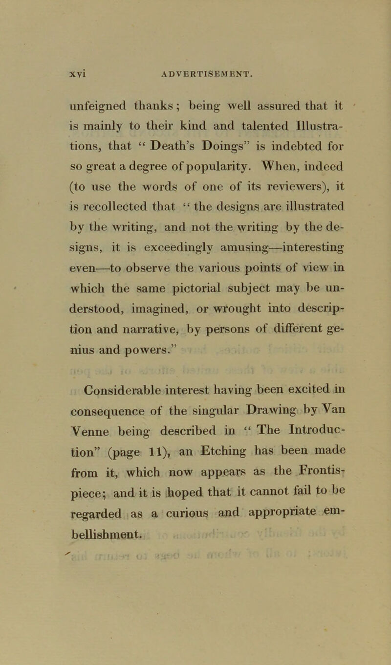 unfeigned thanks; being well assured that it is mainly to their kind and talented Illustra- tions, that “ Death’s Doings” is indebted for so great a degree of popularity. When, indeed (to use the words of one of its reviewers), it is recollected that “ the designs are illustrated by the writing, and not the writing by the de- signs, it is exceedingly amusing—interesting even—to observe the various points of view in which the same pictorial subject may be un- derstood, imagined, or wrought into descrip- tion and narrative, by persons of different ge- nius and powers.” Considerable interest having been excited in consequence of the singular Drawing by Van Venne being described in “ The Introduc- tion” (page II), an Etching has been made from it, which now appears as the Frontis- piece; and it is hoped that it cannot fail to be regarded as a curious and appropriate em- bellishment.