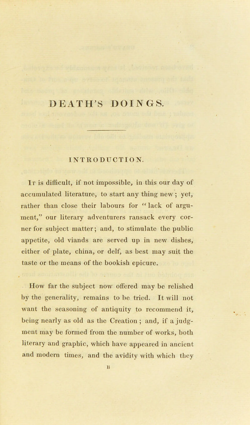 DEATHS DOINGS. INTRODUCTION. It is difficult, if not impossible, in this our day of accumulated literature, to start any thing new ; yet, rather than close their labours for “lack of argu- ment,” our literary adventurers ransack every cor- ner for subject matter; and, to stimulate the public appetite, old viands are served up in new dishes, either of plate, china, or delf, as best may suit the taste or the means of the bookish epicure. How far the subject now offered may be relished by the generality, remains to be tried. It will not want the seasoning of antiquity to recommend it, being nearly as old as the Creation ; and, if a judg- ment may be formed from the number of works, both literary and graphic, which have appeared in ancient and modern times, and the avidity with which they u